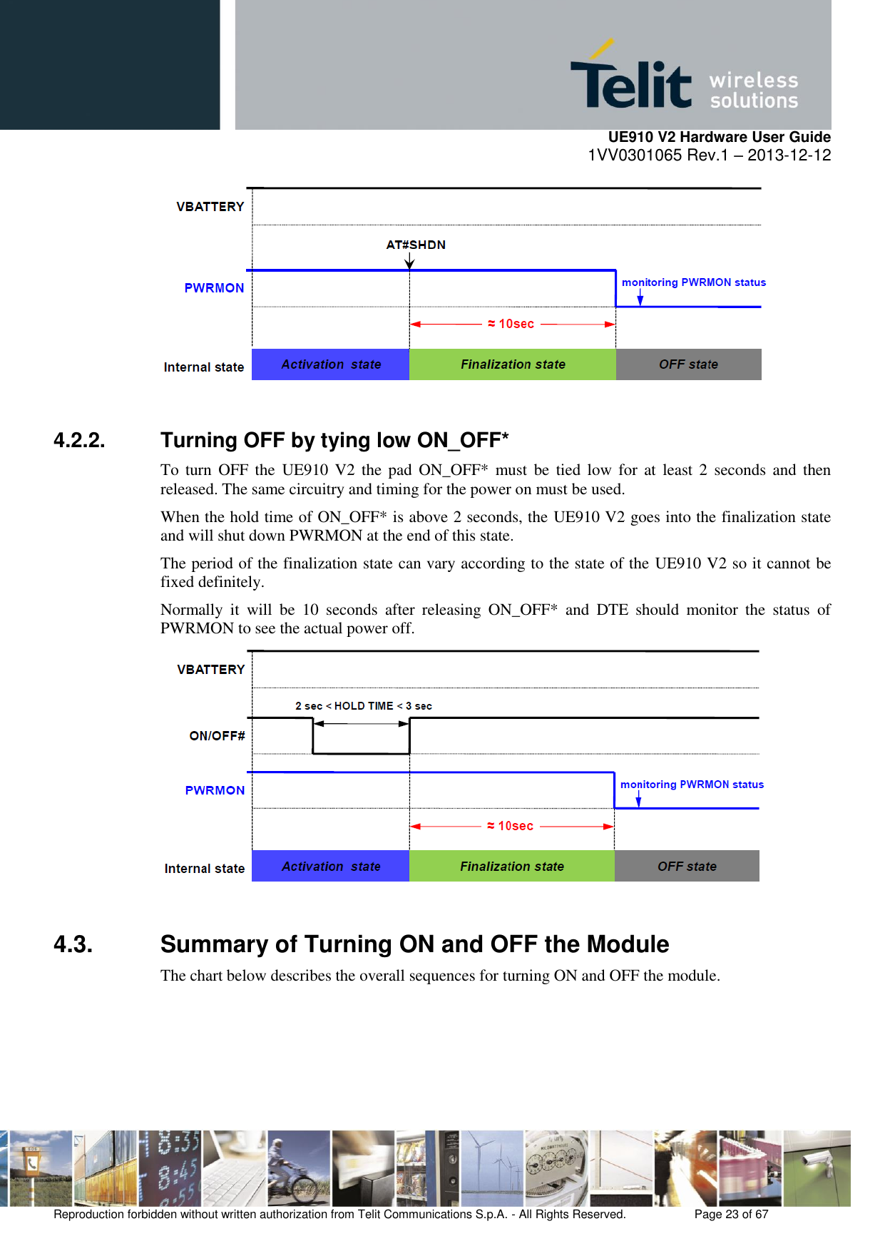     UE910 V2 Hardware User Guide 1VV0301065 Rev.1 – 2013-12-12  Reproduction forbidden without written authorization from Telit Communications S.p.A. - All Rights Reserved.    Page 23 of 67                                                       4.2.2.  Turning OFF by tying low ON_OFF* To  turn  OFF  the  UE910  V2 the  pad  ON_OFF*  must be  tied  low for  at  least 2  seconds  and  then released. The same circuitry and timing for the power on must be used. When the hold time of ON_OFF* is above 2 seconds, the UE910 V2 goes into the finalization state and will shut down PWRMON at the end of this state. The period of the finalization state can vary according to the state of the UE910 V2 so it cannot be fixed definitely. Normally  it  will  be  10  seconds  after  releasing  ON_OFF*  and  DTE  should  monitor  the  status  of PWRMON to see the actual power off.   4.3.  Summary of Turning ON and OFF the Module The chart below describes the overall sequences for turning ON and OFF the module.  