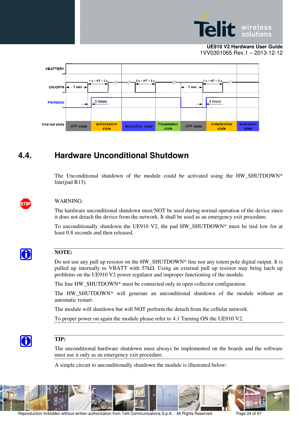     UE910 V2 Hardware User Guide 1VV0301065 Rev.1 – 2013-12-12  Reproduction forbidden without written authorization from Telit Communications S.p.A. - All Rights Reserved.    Page 24 of 67                                                        4.4.  Hardware Unconditional Shutdown  The  Unconditional  shutdown  of  the  module  could  be  activated  using  the  HW_SHUTDOWN* line(pad R13).  WARNING: The hardware unconditional shutdown must NOT be used during normal operation of the device since it does not detach the device from the network. It shall be used as an emergency exit procedure. To unconditionally shutdown the UE910 V2, the pad HW_SHUTDOWN* must be tied  low for at least 0.8 seconds and then released.  NOTE: Do not use any pull up resistor on the HW_SHUTDOWN* line nor any totem pole digital output. It is pulled  up  internally to  VBATT  with  57kΩ.  Using an  external  pull  up  resistor  may bring  latch up problems on the UE910 V2 power regulator and improper functioning of the module.  The line HW_SHUTDOWN* must be connected only in open collector configuration. The  HW_SHUTDOWN*  will  generate  an  unconditional  shutdown  of  the  module  without  an automatic restart. The module will shutdown but will NOT perform the detach from the cellular network. To proper power on again the module please refer to 4.1 Turning ON the UE910 V2.  TIP: The unconditional hardware shutdown must always be implemented on the boards and the software must use it only as an emergency exit procedure. A simple circuit to unconditionally shutdown the module is illustrated below: 