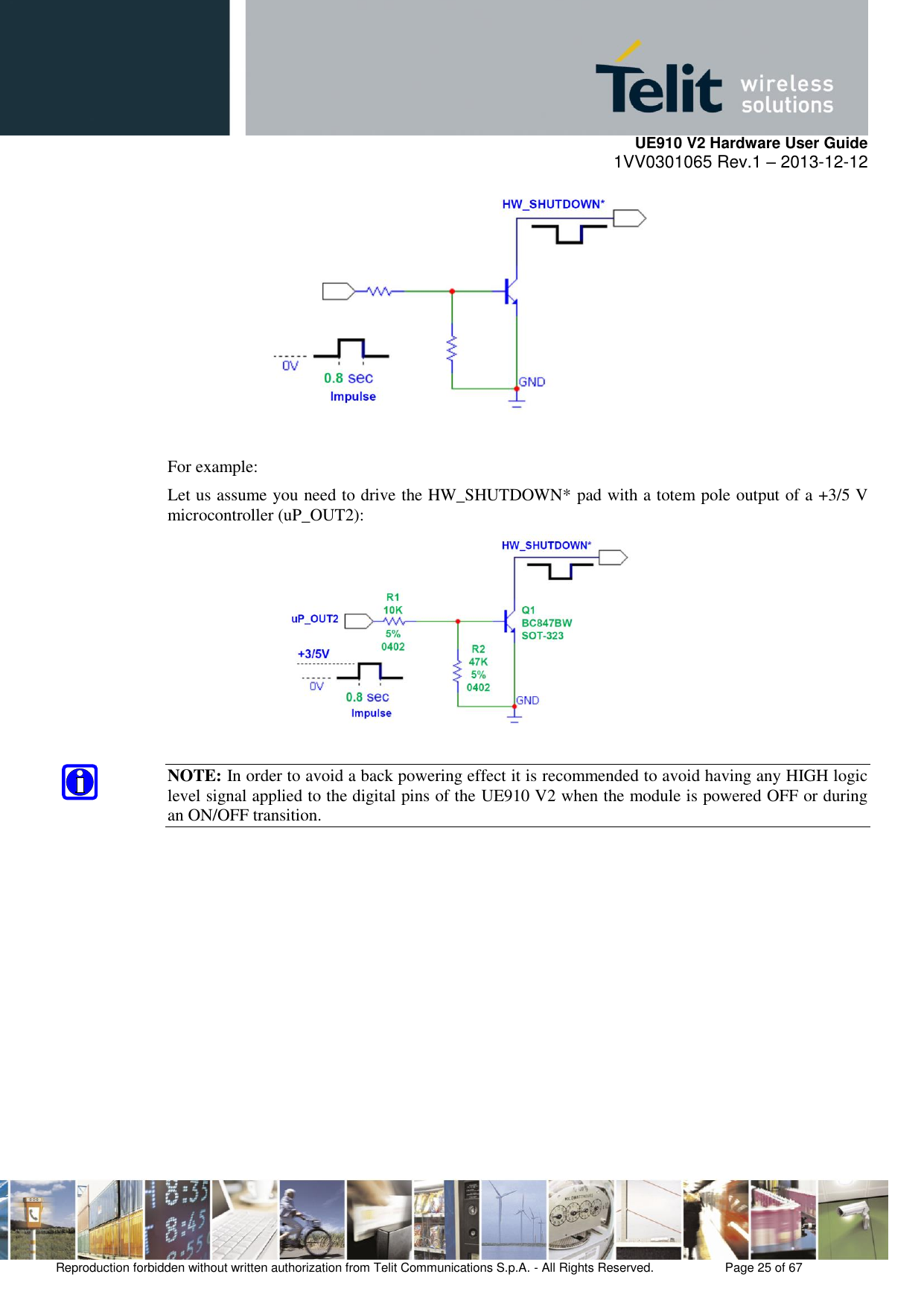     UE910 V2 Hardware User Guide 1VV0301065 Rev.1 – 2013-12-12  Reproduction forbidden without written authorization from Telit Communications S.p.A. - All Rights Reserved.    Page 25 of 67                                                       For example: Let us assume you need to drive the HW_SHUTDOWN* pad with a totem pole output of a +3/5 V microcontroller (uP_OUT2):   NOTE: In order to avoid a back powering effect it is recommended to avoid having any HIGH logic level signal applied to the digital pins of the UE910 V2 when the module is powered OFF or during an ON/OFF transition.       