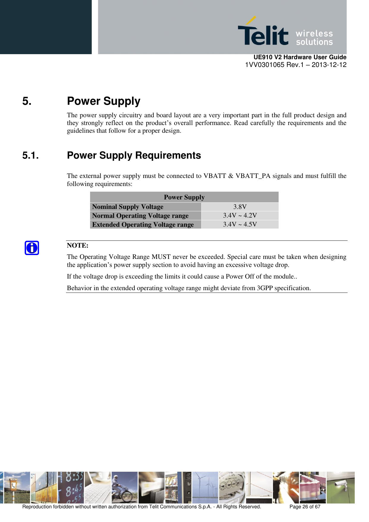     UE910 V2 Hardware User Guide 1VV0301065 Rev.1 – 2013-12-12  Reproduction forbidden without written authorization from Telit Communications S.p.A. - All Rights Reserved.    Page 26 of 67                                                     5.  Power Supply The power supply circuitry and board layout are a very important part in the full product design and they strongly  reflect  on the  product’s overall performance. Read carefully the  requirements and the guidelines that follow for a proper design. 5.1.  Power Supply Requirements The external power supply must be connected to VBATT &amp; VBATT_PA signals and must fulfill the following requirements: Power Supply Nominal Supply Voltage 3.8V Normal Operating Voltage range 3.4V ~ 4.2V Extended Operating Voltage range 3.4V ~ 4.5V  NOTE: The Operating Voltage Range MUST never be exceeded. Special care must be taken when designing the application’s power supply section to avoid having an excessive voltage drop. If the voltage drop is exceeding the limits it could cause a Power Off of the module.. Behavior in the extended operating voltage range might deviate from 3GPP specification.             