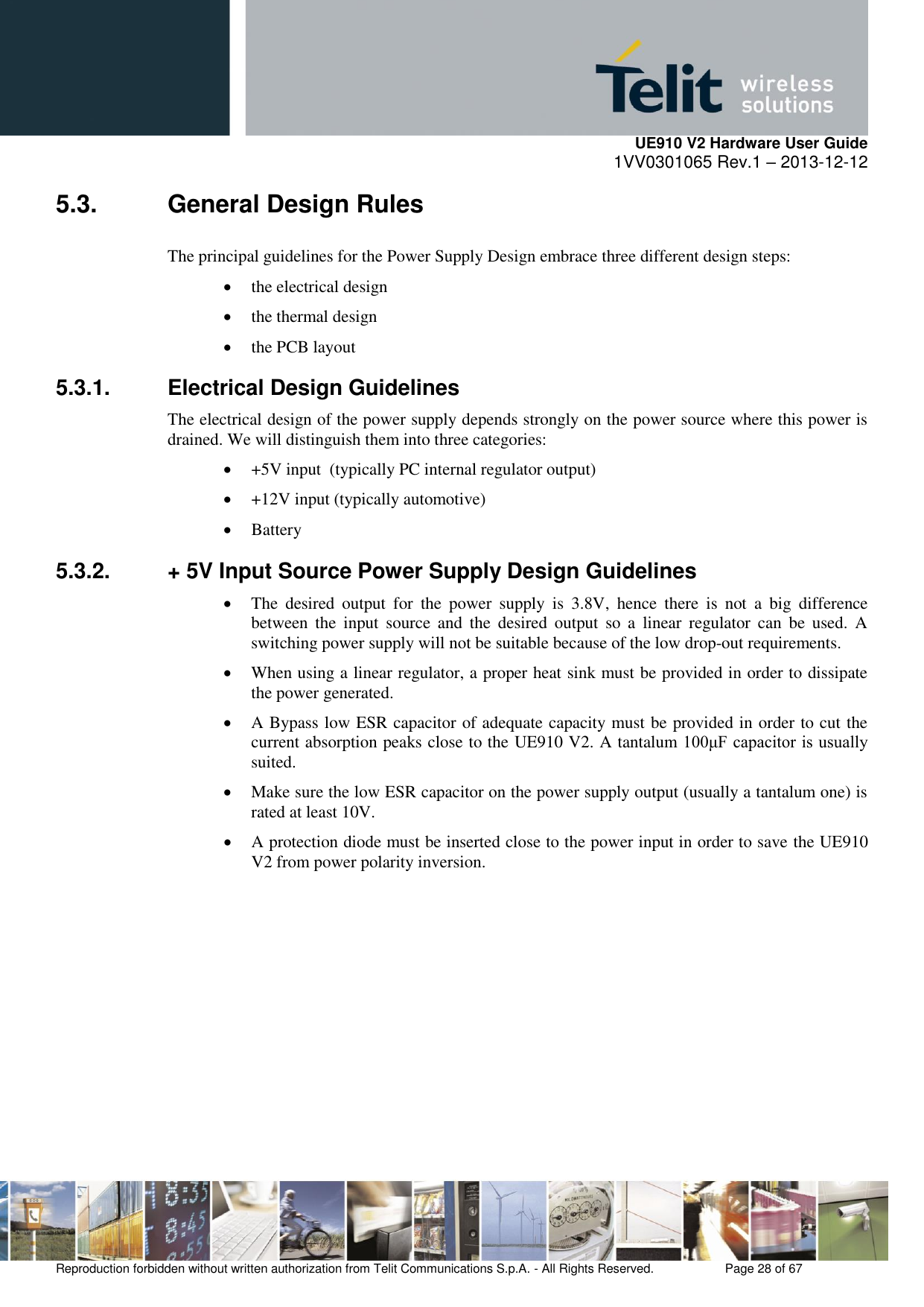     UE910 V2 Hardware User Guide 1VV0301065 Rev.1 – 2013-12-12  Reproduction forbidden without written authorization from Telit Communications S.p.A. - All Rights Reserved.    Page 28 of 67                                                     5.3.  General Design Rules The principal guidelines for the Power Supply Design embrace three different design steps:  the electrical design  the thermal design  the PCB layout 5.3.1.  Electrical Design Guidelines The electrical design of the power supply depends strongly on the power source where this power is drained. We will distinguish them into three categories:  +5V input  (typically PC internal regulator output)  +12V input (typically automotive)  Battery 5.3.2.  + 5V Input Source Power Supply Design Guidelines  The  desired  output  for  the  power  supply  is  3.8V,  hence  there  is  not  a  big  difference between  the  input  source  and  the  desired  output  so  a  linear  regulator  can  be  used.  A switching power supply will not be suitable because of the low drop-out requirements.  When using a linear regulator, a proper heat sink must be provided in order to dissipate the power generated.  A Bypass low ESR capacitor of adequate capacity must be provided in order to cut the current absorption peaks close to the UE910 V2. A tantalum 100μF capacitor is usually suited.  Make sure the low ESR capacitor on the power supply output (usually a tantalum one) is rated at least 10V.  A protection diode must be inserted close to the power input in order to save the UE910 V2 from power polarity inversion.          