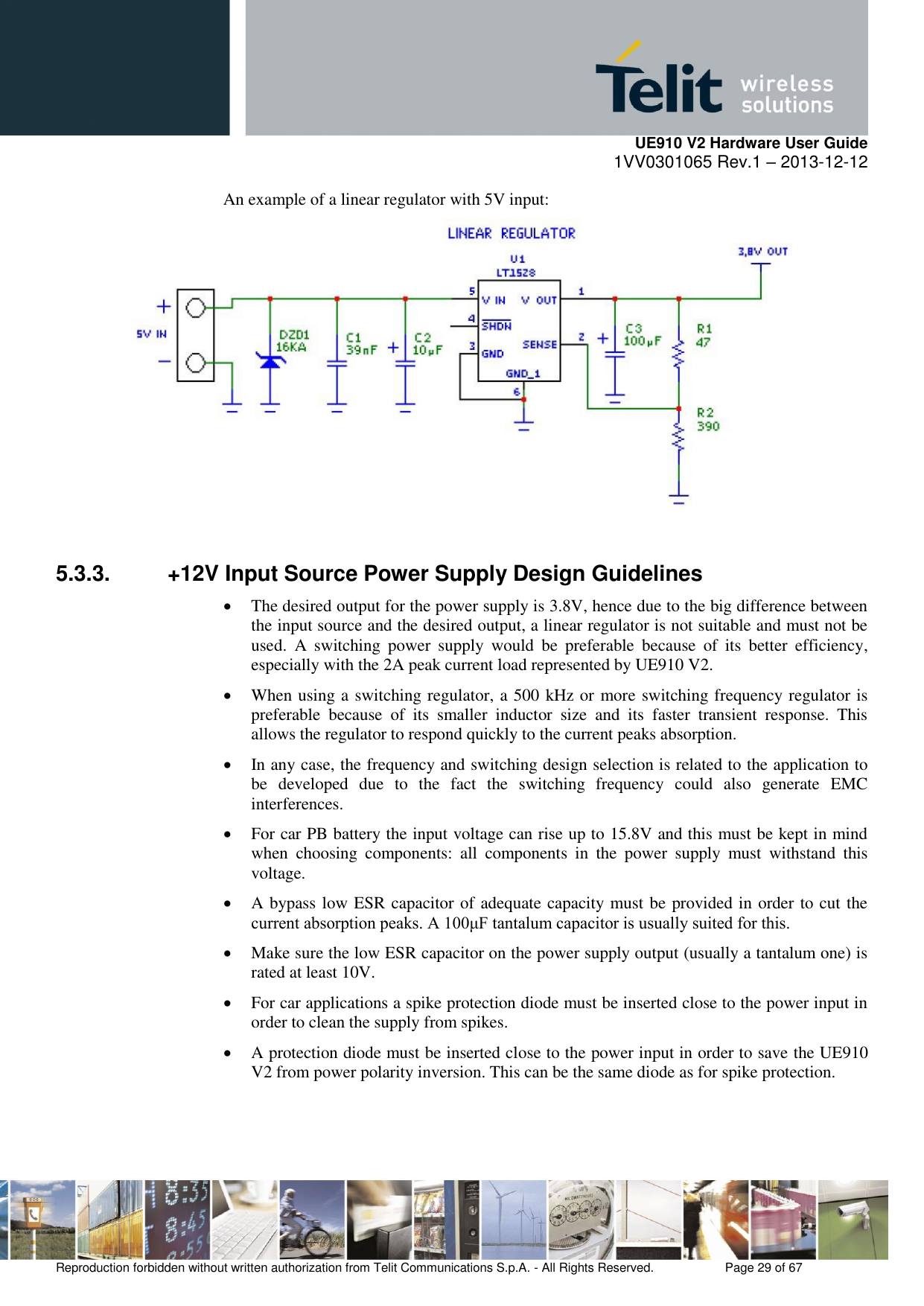     UE910 V2 Hardware User Guide 1VV0301065 Rev.1 – 2013-12-12  Reproduction forbidden without written authorization from Telit Communications S.p.A. - All Rights Reserved.    Page 29 of 67                                                     An example of a linear regulator with 5V input:   5.3.3.  +12V Input Source Power Supply Design Guidelines  The desired output for the power supply is 3.8V, hence due to the big difference between the input source and the desired output, a linear regulator is not suitable and must not be used.  A  switching  power  supply  would  be  preferable  because  of  its  better  efficiency, especially with the 2A peak current load represented by UE910 V2.  When using a switching regulator, a 500 kHz or more switching frequency regulator is preferable  because  of  its  smaller  inductor  size  and  its  faster  transient  response.  This allows the regulator to respond quickly to the current peaks absorption.   In any case, the frequency and switching design selection is related to the application to be  developed  due  to  the  fact  the  switching  frequency  could  also  generate  EMC interferences.  For car PB battery the input voltage can rise up to 15.8V and this must be kept in mind when  choosing  components:  all  components  in  the  power  supply  must  withstand  this voltage.  A bypass low ESR capacitor of adequate capacity must be provided in order to cut the current absorption peaks. A 100μF tantalum capacitor is usually suited for this.  Make sure the low ESR capacitor on the power supply output (usually a tantalum one) is rated at least 10V.  For car applications a spike protection diode must be inserted close to the power input in order to clean the supply from spikes.   A protection diode must be inserted close to the power input in order to save the UE910 V2 from power polarity inversion. This can be the same diode as for spike protection.   