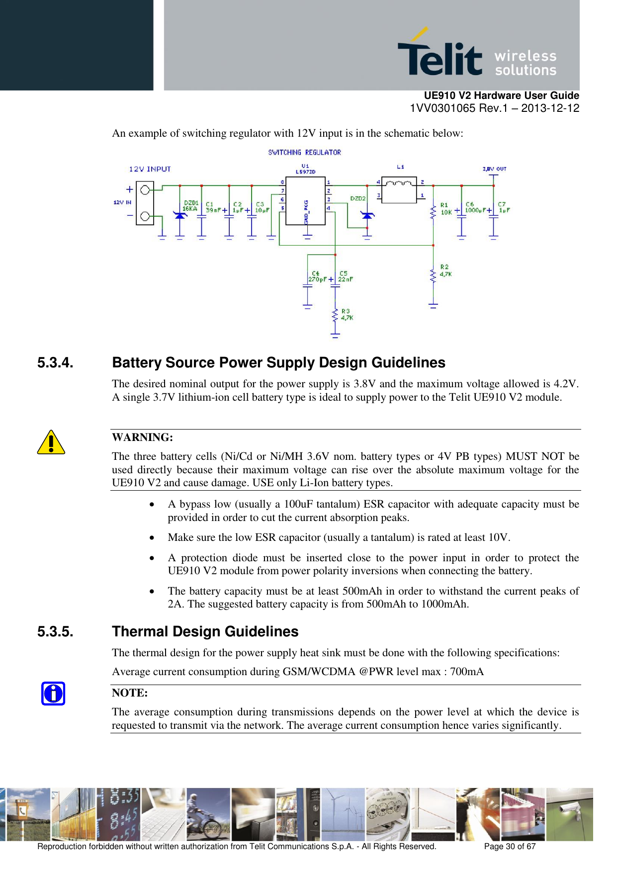     UE910 V2 Hardware User Guide 1VV0301065 Rev.1 – 2013-12-12  Reproduction forbidden without written authorization from Telit Communications S.p.A. - All Rights Reserved.    Page 30 of 67                                                     An example of switching regulator with 12V input is in the schematic below:  5.3.4.  Battery Source Power Supply Design Guidelines The desired nominal output for the power supply is 3.8V and the maximum voltage allowed is 4.2V. A single 3.7V lithium-ion cell battery type is ideal to supply power to the Telit UE910 V2 module.  WARNING: The three battery cells (Ni/Cd or Ni/MH 3.6V nom. battery types or 4V PB types) MUST NOT be used  directly because their maximum  voltage  can  rise over the absolute  maximum  voltage for  the UE910 V2 and cause damage. USE only Li-Ion battery types.  A bypass low (usually a 100uF tantalum) ESR capacitor with adequate capacity must be provided in order to cut the current absorption peaks.   Make sure the low ESR capacitor (usually a tantalum) is rated at least 10V.   A  protection  diode  must  be  inserted  close  to  the  power  input  in  order  to  protect  the UE910 V2 module from power polarity inversions when connecting the battery.  The battery capacity must be at least 500mAh in order to withstand the current peaks of 2A. The suggested battery capacity is from 500mAh to 1000mAh. 5.3.5.  Thermal Design Guidelines The thermal design for the power supply heat sink must be done with the following specifications: Average current consumption during GSM/WCDMA @PWR level max : 700mA NOTE: The average consumption during  transmissions depends on the power level at which  the device is requested to transmit via the network. The average current consumption hence varies significantly. 