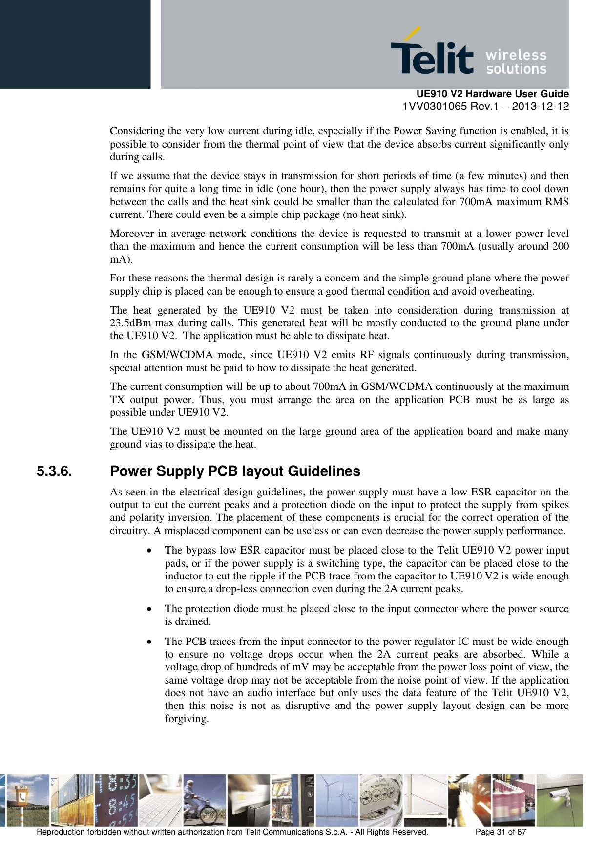     UE910 V2 Hardware User Guide 1VV0301065 Rev.1 – 2013-12-12  Reproduction forbidden without written authorization from Telit Communications S.p.A. - All Rights Reserved.    Page 31 of 67                                                     Considering the very low current during idle, especially if the Power Saving function is enabled, it is possible to consider from the thermal point of view that the device absorbs current significantly only during calls.  If we assume that the device stays in transmission for short periods of time (a few minutes) and then remains for quite a long time in idle (one hour), then the power supply always has time to cool down between the calls and the heat sink could be smaller than the calculated for 700mA maximum RMS current. There could even be a simple chip package (no heat sink). Moreover in average network conditions the device is requested to transmit at a lower power level than the maximum and hence the current consumption will be less than 700mA (usually around 200 mA). For these reasons the thermal design is rarely a concern and the simple ground plane where the power supply chip is placed can be enough to ensure a good thermal condition and avoid overheating. The  heat  generated  by  the  UE910  V2  must  be  taken  into  consideration  during  transmission  at 23.5dBm max during calls. This generated heat will be mostly conducted to the ground plane under the UE910 V2.  The application must be able to dissipate heat. In the GSM/WCDMA mode, since UE910 V2  emits RF signals  continuously  during transmission, special attention must be paid to how to dissipate the heat generated. The current consumption will be up to about 700mA in GSM/WCDMA continuously at the maximum TX  output  power.  Thus,  you  must  arrange  the  area  on  the  application  PCB  must  be  as  large  as possible under UE910 V2. The UE910 V2 must be mounted on the large ground area of the application board and make many ground vias to dissipate the heat. 5.3.6.  Power Supply PCB layout Guidelines As seen in the electrical design guidelines, the power supply must have a low ESR capacitor on the output to cut the current peaks and a protection diode on the input to protect the supply from spikes and polarity inversion. The placement of these components is crucial for the correct operation of the circuitry. A misplaced component can be useless or can even decrease the power supply performance.  The bypass low ESR capacitor must be placed close to the Telit UE910 V2 power input pads, or if the power supply is a switching type, the capacitor can be placed close to the inductor to cut the ripple if the PCB trace from the capacitor to UE910 V2 is wide enough to ensure a drop-less connection even during the 2A current peaks.  The protection diode must be placed close to the input connector where the power source is drained.  The PCB traces from the input connector to the power regulator IC must be wide enough to  ensure  no  voltage  drops  occur  when  the  2A  current  peaks  are  absorbed.  While  a voltage drop of hundreds of mV may be acceptable from the power loss point of view, the same voltage drop may not be acceptable from the noise point of view. If the application does not have an audio interface but only uses the data feature of the Telit UE910 V2, then  this  noise  is  not  as  disruptive  and  the  power  supply  layout  design  can  be  more forgiving. 
