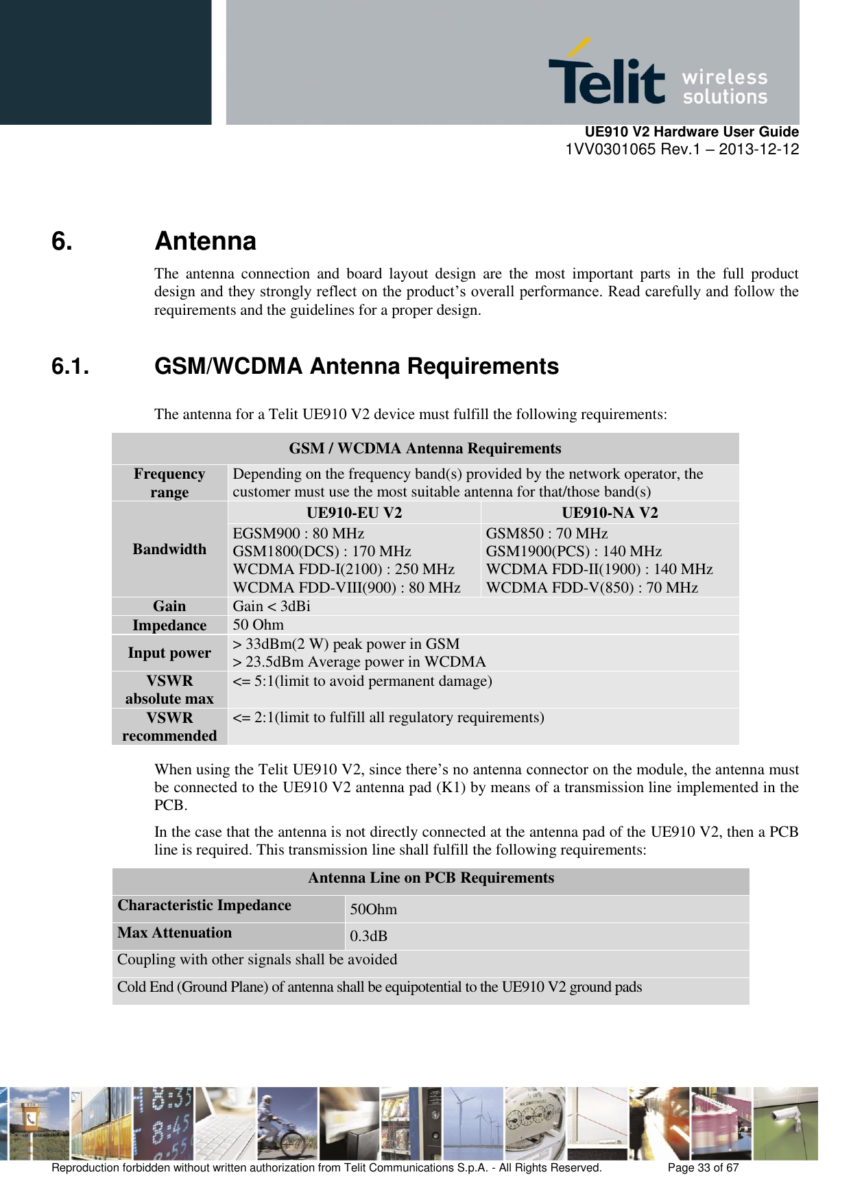     UE910 V2 Hardware User Guide 1VV0301065 Rev.1 – 2013-12-12  Reproduction forbidden without written authorization from Telit Communications S.p.A. - All Rights Reserved.    Page 33 of 67                                                     6.  Antenna  The  antenna  connection  and  board  layout  design  are  the  most  important  parts  in  the  full  product design and they strongly reflect on the product’s overall performance. Read carefully and follow the requirements and the guidelines for a proper design. 6.1.  GSM/WCDMA Antenna Requirements The antenna for a Telit UE910 V2 device must fulfill the following requirements:             When using the Telit UE910 V2, since there’s no antenna connector on the module, the antenna must be connected to the UE910 V2 antenna pad (K1) by means of a transmission line implemented in the PCB. In the case that the antenna is not directly connected at the antenna pad of the UE910 V2, then a PCB line is required. This transmission line shall fulfill the following requirements: Antenna Line on PCB Requirements Characteristic Impedance 50Ohm Max Attenuation 0.3dB Coupling with other signals shall be avoided Cold End (Ground Plane) of antenna shall be equipotential to the UE910 V2 ground pads  GSM / WCDMA Antenna Requirements Frequency range Depending on the frequency band(s) provided by the network operator, the customer must use the most suitable antenna for that/those band(s) Bandwidth UE910-EU V2 UE910-NA V2 EGSM900 : 80 MHz GSM1800(DCS) : 170 MHz WCDMA FDD-I(2100) : 250 MHz WCDMA FDD-VIII(900) : 80 MHz GSM850 : 70 MHz GSM1900(PCS) : 140 MHz WCDMA FDD-II(1900) : 140 MHz WCDMA FDD-V(850) : 70 MHz Gain Gain &lt; 3dBi Impedance 50 Ohm Input power &gt; 33dBm(2 W) peak power in GSM &gt; 23.5dBm Average power in WCDMA VSWR absolute max &lt;= 5:1(limit to avoid permanent damage) VSWR recommended &lt;= 2:1(limit to fulfill all regulatory requirements) 