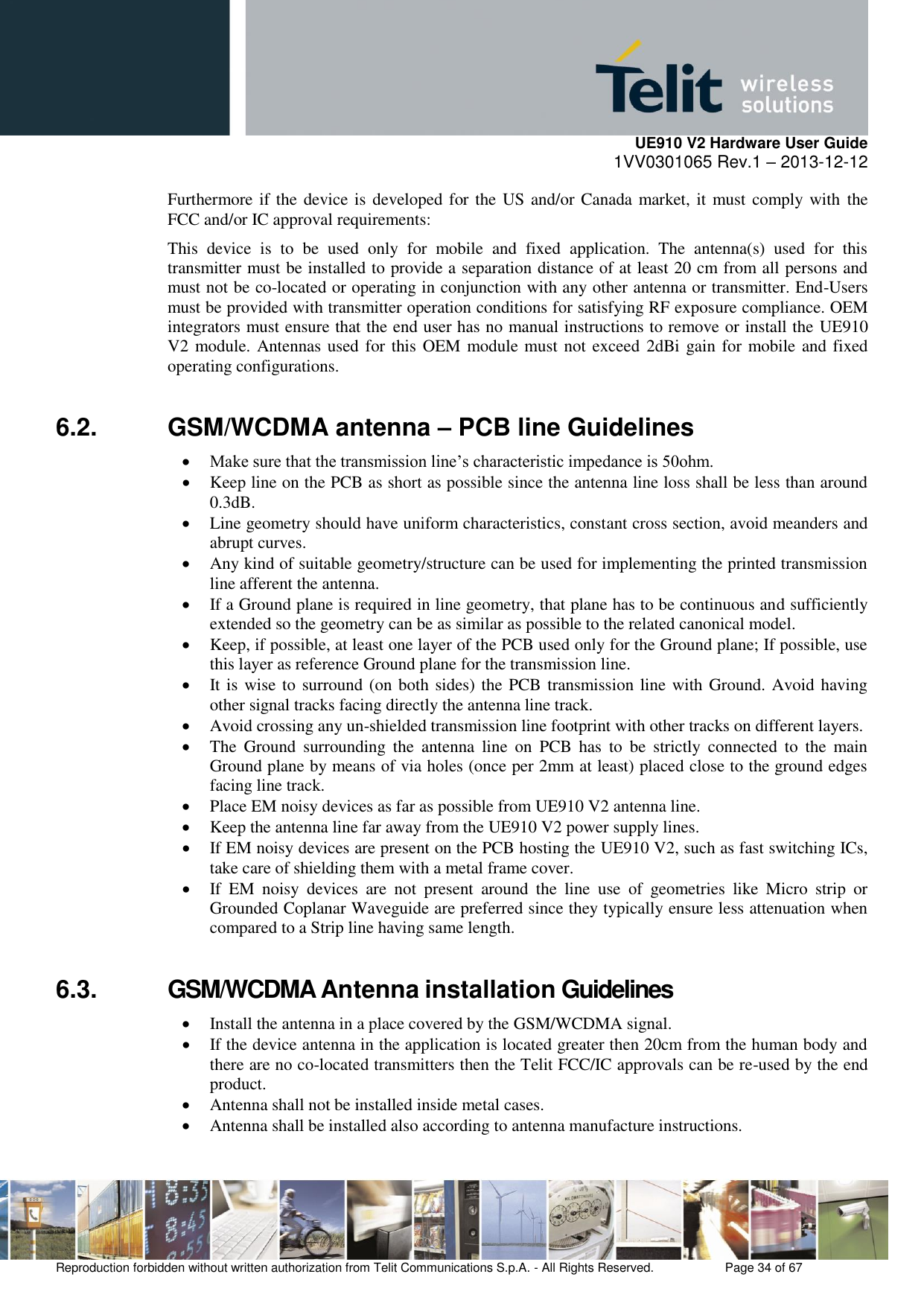     UE910 V2 Hardware User Guide 1VV0301065 Rev.1 – 2013-12-12  Reproduction forbidden without written authorization from Telit Communications S.p.A. - All Rights Reserved.    Page 34 of 67                                                     Furthermore if the device is developed for the US and/or Canada market, it must comply with the FCC and/or IC approval requirements: This  device  is  to  be  used  only  for  mobile  and  fixed  application.  The  antenna(s)  used  for  this transmitter must be installed to provide a separation distance of at least 20 cm from all persons and must not be co-located or operating in conjunction with any other antenna or transmitter. End-Users must be provided with transmitter operation conditions for satisfying RF exposure compliance. OEM integrators must ensure that the end user has no manual instructions to remove or install the UE910 V2 module. Antennas used for this OEM module must not exceed 2dBi gain for mobile and fixed operating configurations. 6.2.  GSM/WCDMA antenna – PCB line Guidelines   Make sure that the transmission line’s characteristic impedance is 50ohm.  Keep line on the PCB as short as possible since the antenna line loss shall be less than around 0.3dB.  Line geometry should have uniform characteristics, constant cross section, avoid meanders and abrupt curves.  Any kind of suitable geometry/structure can be used for implementing the printed transmission line afferent the antenna.  If a Ground plane is required in line geometry, that plane has to be continuous and sufficiently extended so the geometry can be as similar as possible to the related canonical model.  Keep, if possible, at least one layer of the PCB used only for the Ground plane; If possible, use this layer as reference Ground plane for the transmission line.  It is wise to surround (on both sides) the PCB transmission line with Ground. Avoid having other signal tracks facing directly the antenna line track.  Avoid crossing any un-shielded transmission line footprint with other tracks on different layers.  The  Ground  surrounding  the  antenna  line  on  PCB  has  to  be  strictly  connected  to  the  main Ground plane by means of via holes (once per 2mm at least) placed close to the ground edges facing line track.  Place EM noisy devices as far as possible from UE910 V2 antenna line.  Keep the antenna line far away from the UE910 V2 power supply lines.  If EM noisy devices are present on the PCB hosting the UE910 V2, such as fast switching ICs, take care of shielding them with a metal frame cover.  If  EM  noisy  devices  are  not  present  around  the  line  use  of  geometries  like  Micro  strip  or Grounded Coplanar Waveguide are preferred since they typically ensure less attenuation when compared to a Strip line having same length. 6.3.  GSM/WCDMA Antenna installation Guidelines  Install the antenna in a place covered by the GSM/WCDMA signal.   If the device antenna in the application is located greater then 20cm from the human body and there are no co-located transmitters then the Telit FCC/IC approvals can be re-used by the end product.  Antenna shall not be installed inside metal cases.  Antenna shall be installed also according to antenna manufacture instructions. 