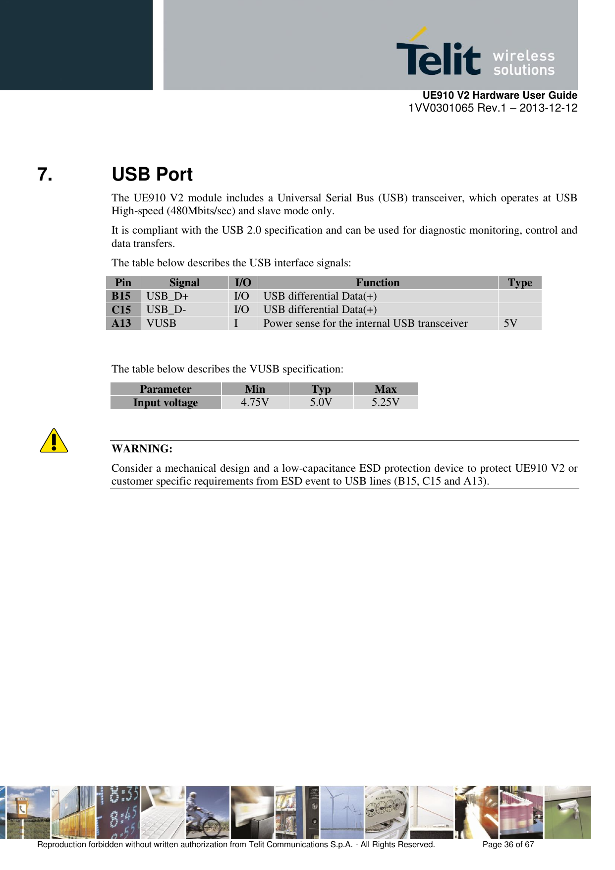     UE910 V2 Hardware User Guide 1VV0301065 Rev.1 – 2013-12-12  Reproduction forbidden without written authorization from Telit Communications S.p.A. - All Rights Reserved.    Page 36 of 67                                                     7. USB Port The UE910 V2 module includes a Universal Serial Bus (USB) transceiver, which operates at  USB High-speed (480Mbits/sec) and slave mode only.  It is compliant with the USB 2.0 specification and can be used for diagnostic monitoring, control and data transfers. The table below describes the USB interface signals: Pin Signal I/O Function Type B15 USB_D+ I/O USB differential Data(+)  C15 USB_D- I/O USB differential Data(+)  A13 VUSB I Power sense for the internal USB transceiver 5V   The table below describes the VUSB specification: Parameter Min Typ Max Input voltage 4.75V 5.0V 5.25V   WARNING: Consider a mechanical design and a low-capacitance ESD protection device to protect UE910 V2 or customer specific requirements from ESD event to USB lines (B15, C15 and A13).               