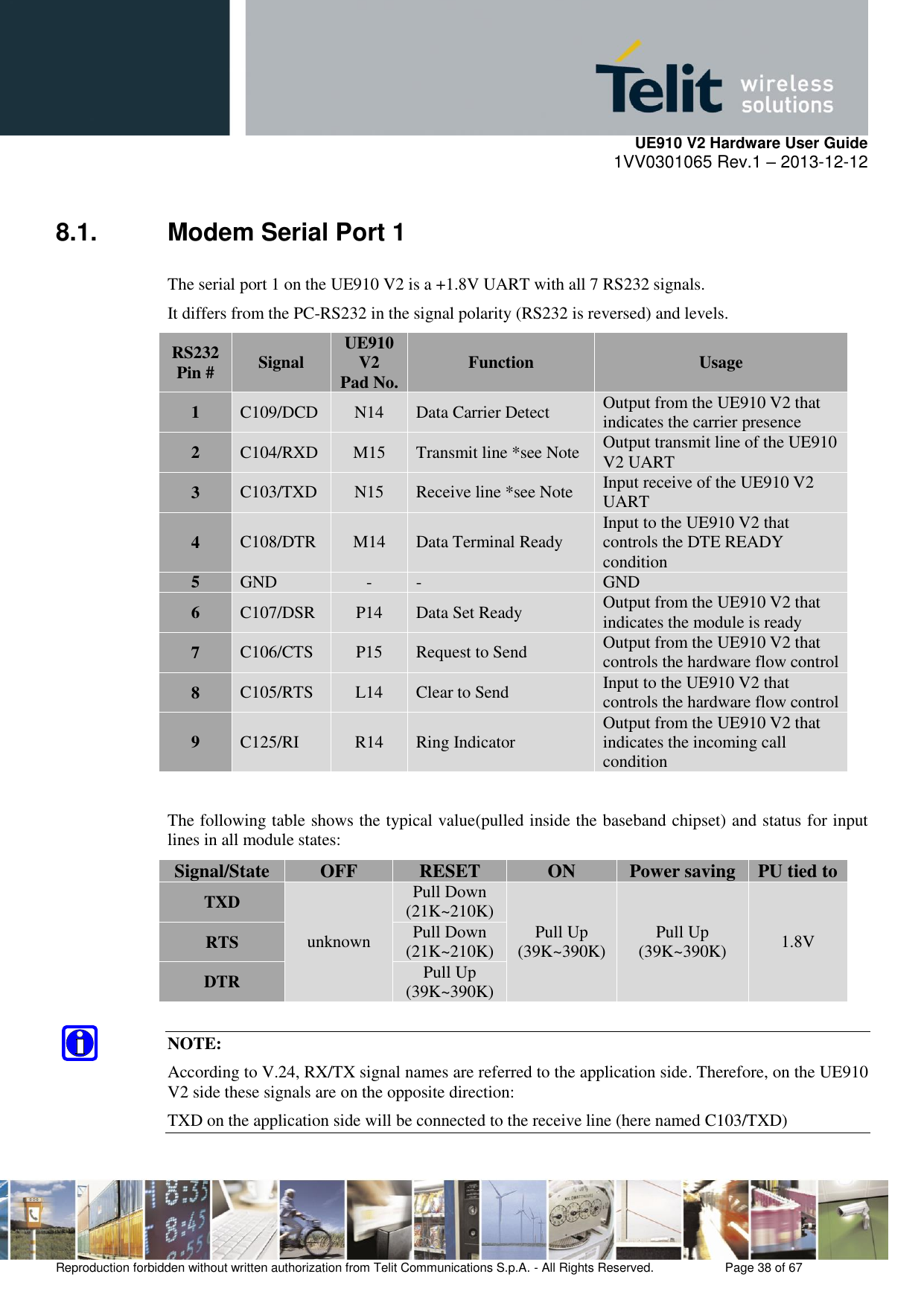     UE910 V2 Hardware User Guide 1VV0301065 Rev.1 – 2013-12-12  Reproduction forbidden without written authorization from Telit Communications S.p.A. - All Rights Reserved.    Page 38 of 67                                                     8.1.  Modem Serial Port 1 The serial port 1 on the UE910 V2 is a +1.8V UART with all 7 RS232 signals.  It differs from the PC-RS232 in the signal polarity (RS232 is reversed) and levels. RS232 Pin # Signal UE910 V2 Pad No. Function Usage 1 C109/DCD N14 Data Carrier Detect Output from the UE910 V2 that indicates the carrier presence 2 C104/RXD M15 Transmit line *see Note Output transmit line of the UE910 V2 UART 3 C103/TXD N15 Receive line *see Note Input receive of the UE910 V2 UART 4 C108/DTR M14 Data Terminal Ready Input to the UE910 V2 that controls the DTE READY condition 5 GND - - GND 6 C107/DSR P14 Data Set Ready Output from the UE910 V2 that indicates the module is ready 7 C106/CTS P15 Request to Send Output from the UE910 V2 that controls the hardware flow control 8 C105/RTS L14 Clear to Send Input to the UE910 V2 that controls the hardware flow control 9 C125/RI R14 Ring Indicator Output from the UE910 V2 that indicates the incoming call condition  The following table shows the typical value(pulled inside the baseband chipset) and status for input lines in all module states: Signal/State OFF RESET ON Power saving PU tied to TXD unknown Pull Down (21K~210K) Pull Up (39K~390K) Pull Up (39K~390K) 1.8V RTS Pull Down (21K~210K) DTR Pull Up (39K~390K)  NOTE: According to V.24, RX/TX signal names are referred to the application side. Therefore, on the UE910 V2 side these signals are on the opposite direction: TXD on the application side will be connected to the receive line (here named C103/TXD) 