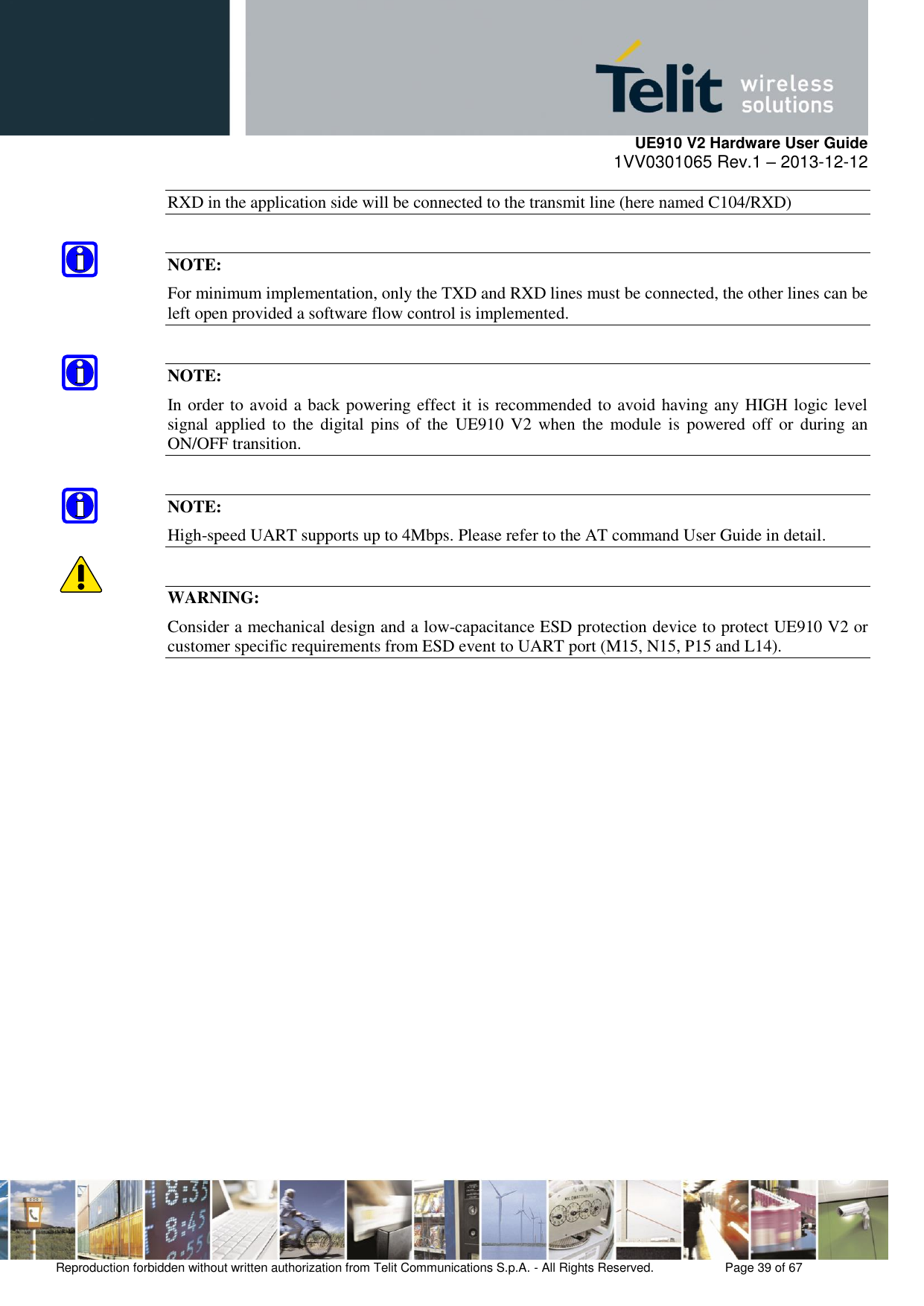     UE910 V2 Hardware User Guide 1VV0301065 Rev.1 – 2013-12-12  Reproduction forbidden without written authorization from Telit Communications S.p.A. - All Rights Reserved.    Page 39 of 67                                                     RXD in the application side will be connected to the transmit line (here named C104/RXD)  NOTE: For minimum implementation, only the TXD and RXD lines must be connected, the other lines can be left open provided a software flow control is implemented.  NOTE: In order to avoid a back powering effect it is recommended to avoid having any HIGH logic level signal  applied  to  the  digital pins  of  the  UE910  V2 when  the  module is  powered off  or  during an ON/OFF transition.  NOTE: High-speed UART supports up to 4Mbps. Please refer to the AT command User Guide in detail.  WARNING: Consider a mechanical design and a low-capacitance ESD protection device to protect UE910 V2 or customer specific requirements from ESD event to UART port (M15, N15, P15 and L14).        