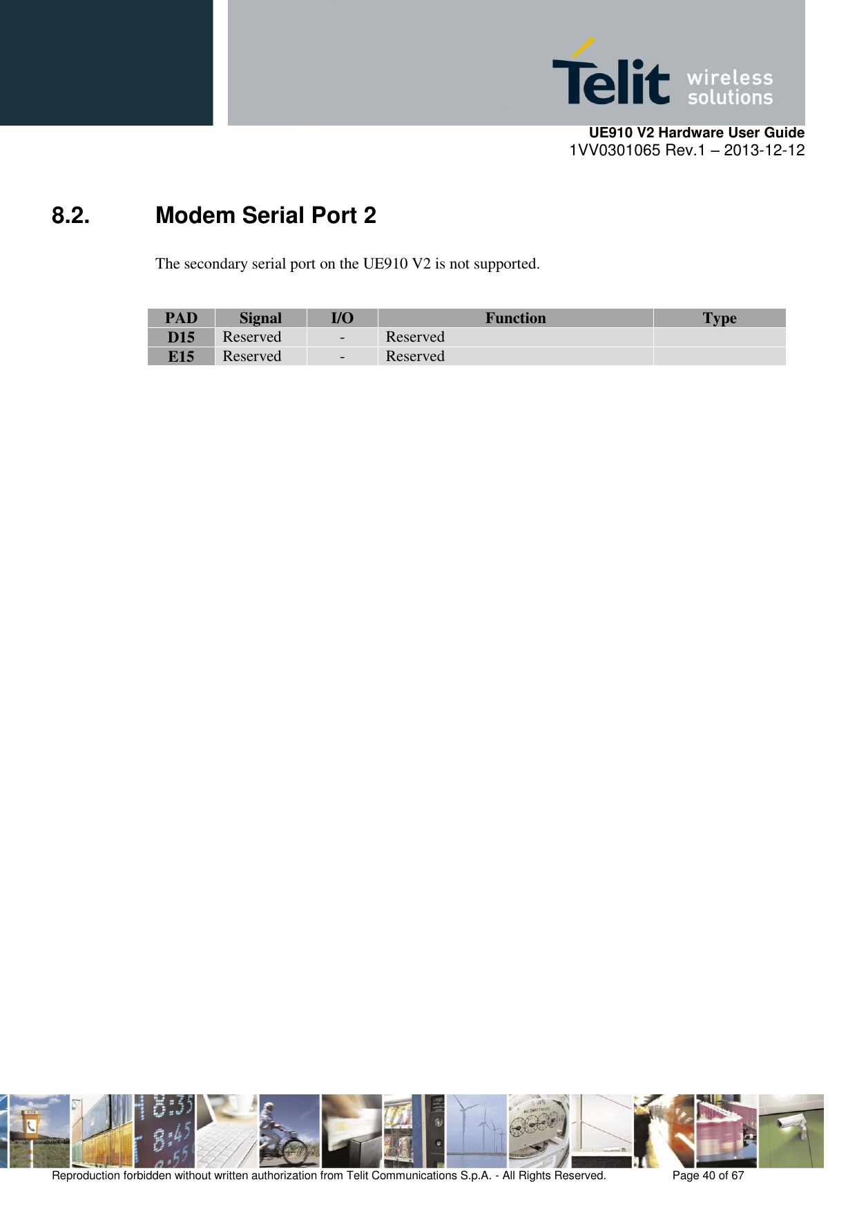     UE910 V2 Hardware User Guide 1VV0301065 Rev.1 – 2013-12-12  Reproduction forbidden without written authorization from Telit Communications S.p.A. - All Rights Reserved.    Page 40 of 67                                                     8.2.  Modem Serial Port 2 The secondary serial port on the UE910 V2 is not supported.  PAD Signal I/O Function Type D15 Reserved - Reserved  E15 Reserved - Reserved                         