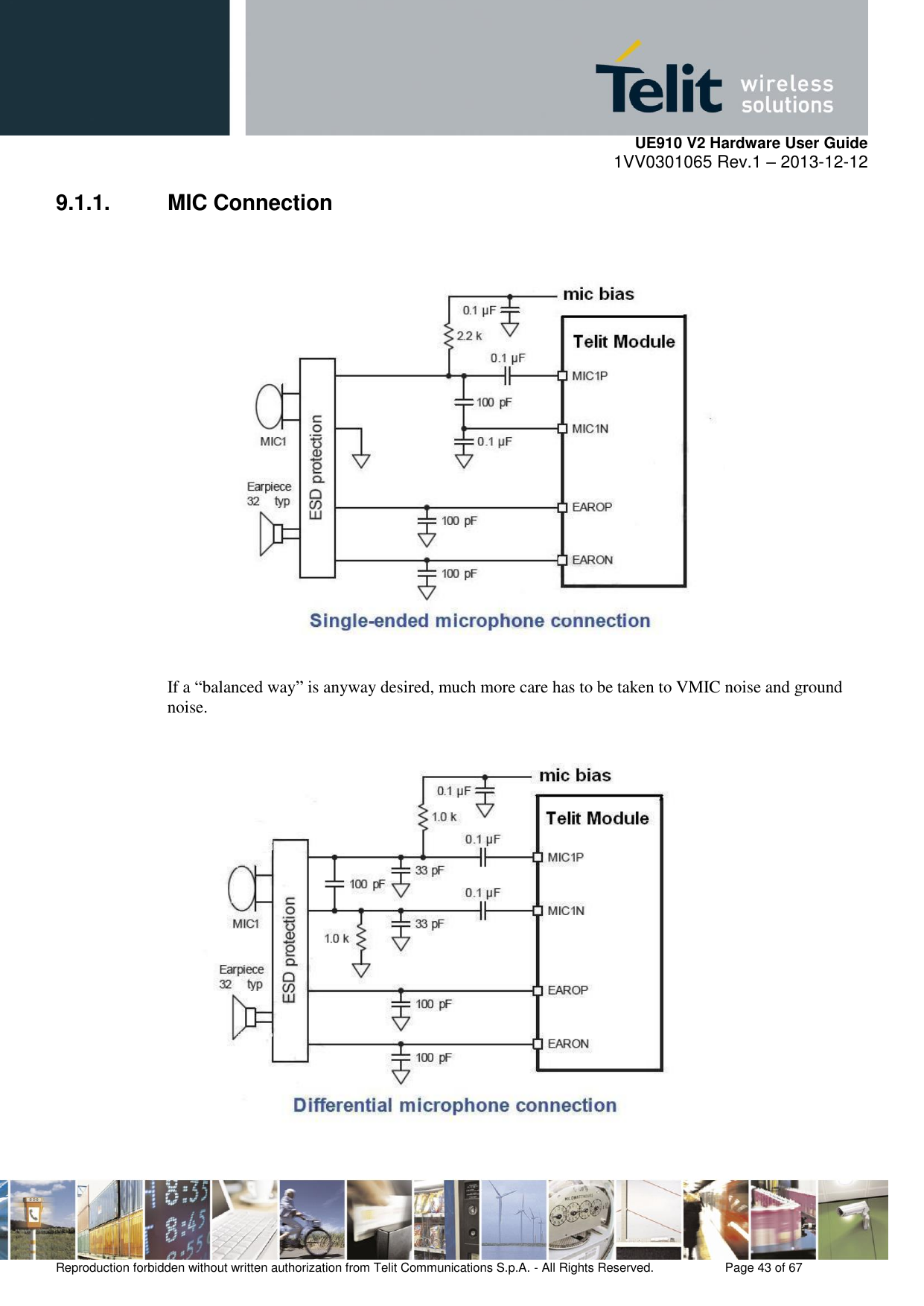     UE910 V2 Hardware User Guide 1VV0301065 Rev.1 – 2013-12-12  Reproduction forbidden without written authorization from Telit Communications S.p.A. - All Rights Reserved.    Page 43 of 67                                                     9.1.1.  MIC Connection    If a “balanced way” is anyway desired, much more care has to be taken to VMIC noise and ground noise.   