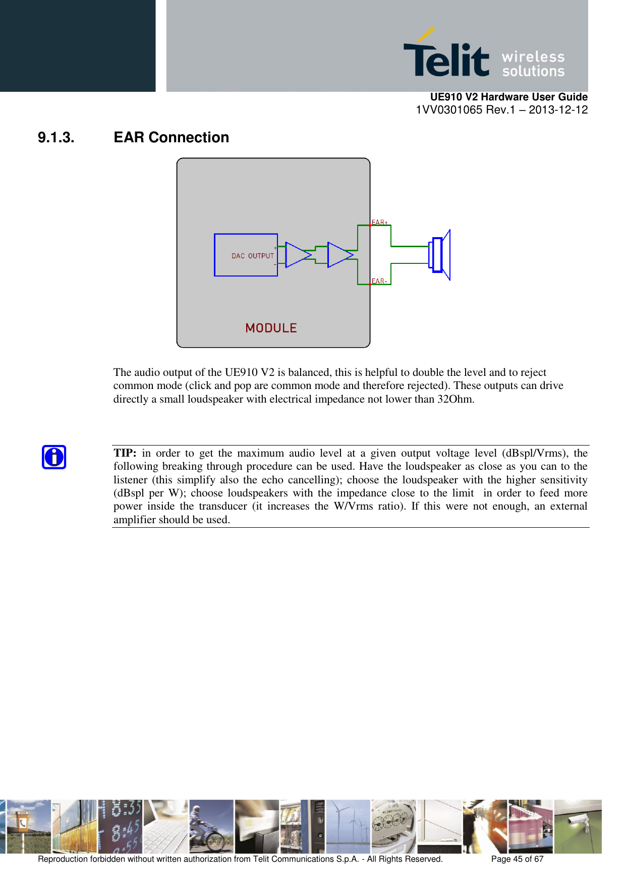     UE910 V2 Hardware User Guide 1VV0301065 Rev.1 – 2013-12-12  Reproduction forbidden without written authorization from Telit Communications S.p.A. - All Rights Reserved.    Page 45 of 67                                                     9.1.3.  EAR Connection   The audio output of the UE910 V2 is balanced, this is helpful to double the level and to reject common mode (click and pop are common mode and therefore rejected). These outputs can drive directly a small loudspeaker with electrical impedance not lower than 32Ohm.   TIP:  in  order  to  get  the  maximum  audio  level  at  a  given  output  voltage  level  (dBspl/Vrms),  the following breaking through procedure can be used. Have the loudspeaker as close as you can to the listener (this  simplify also the echo cancelling); choose the loudspeaker with the  higher sensitivity (dBspl per  W);  choose loudspeakers with the  impedance close to  the  limit   in order to  feed more power  inside  the  transducer  (it  increases  the  W/Vrms  ratio).  If  this  were  not  enough,  an  external amplifier should be used.                  