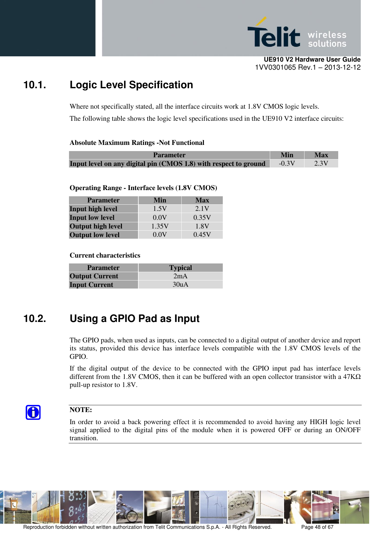     UE910 V2 Hardware User Guide 1VV0301065 Rev.1 – 2013-12-12  Reproduction forbidden without written authorization from Telit Communications S.p.A. - All Rights Reserved.    Page 48 of 67                                                     10.1.  Logic Level Specification Where not specifically stated, all the interface circuits work at 1.8V CMOS logic levels. The following table shows the logic level specifications used in the UE910 V2 interface circuits:  Absolute Maximum Ratings -Not Functional Parameter Min Max Input level on any digital pin (CMOS 1.8) with respect to ground -0.3V 2.3V  Operating Range - Interface levels (1.8V CMOS) Parameter Min Max Input high level 1.5V 2.1V Input low level 0.0V 0.35V Output high level 1.35V 1.8V Output low level 0.0V 0.45V  Current characteristics  Parameter  Typical Output Current 2mA Input Current 30uA  10.2.  Using a GPIO Pad as Input The GPIO pads, when used as inputs, can be connected to a digital output of another device and report its  status, provided  this  device  has  interface  levels  compatible  with the  1.8V  CMOS  levels  of  the GPIO.  If  the  digital  output  of  the  device  to  be  connected  with  the  GPIO  input  pad  has  interface  levels different from the 1.8V CMOS, then it can be buffered with an open collector transistor with a 47KΩ pull-up resistor to 1.8V.  NOTE: In order to avoid a back powering effect it is recommended to avoid having any HIGH logic level signal  applied  to  the  digital  pins  of  the  module  when  it  is  powered  OFF  or  during  an  ON/OFF transition.  