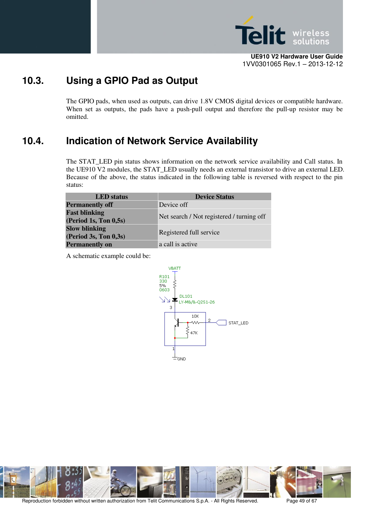     UE910 V2 Hardware User Guide 1VV0301065 Rev.1 – 2013-12-12  Reproduction forbidden without written authorization from Telit Communications S.p.A. - All Rights Reserved.    Page 49 of 67                                                     10.3.  Using a GPIO Pad as Output The GPIO pads, when used as outputs, can drive 1.8V CMOS digital devices or compatible hardware. When  set  as  outputs,  the  pads  have  a  push-pull  output  and  therefore  the  pull-up  resistor  may  be omitted. 10.4.  Indication of Network Service Availability The STAT_LED pin status shows information on the network service availability and Call status. In the UE910 V2 modules, the STAT_LED usually needs an external transistor to drive an external LED. Because of the above, the status indicated in the following table is reversed with respect to the pin status: LED status Device Status Permanently off Device off Fast blinking (Period 1s, Ton 0,5s) Net search / Not registered / turning off Slow blinking (Period 3s, Ton 0,3s) Registered full service Permanently on a call is active A schematic example could be:       