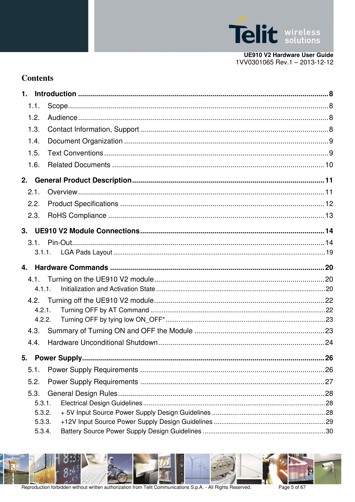     UE910 V2 Hardware User Guide 1VV0301065 Rev.1 – 2013-12-12  Reproduction forbidden without written authorization from Telit Communications S.p.A. - All Rights Reserved.    Page 5 of 67                                                     Contents 1. Introduction ............................................................................................................................. 8 1.1. Scope .................................................................................................................................. 8 1.2. Audience ............................................................................................................................. 8 1.3. Contact Information, Support .............................................................................................. 8 1.4. Document Organization ...................................................................................................... 9 1.5. Text Conventions ................................................................................................................ 9 1.6. Related Documents .......................................................................................................... 10 2. General Product Description ................................................................................................ 11 2.1. Overview ........................................................................................................................... 11 2.2. Product Specifications ...................................................................................................... 12 2.3. RoHS Compliance ............................................................................................................ 13 3. UE910 V2 Module Connections ............................................................................................ 14 3.1. Pin-Out .............................................................................................................................. 14 3.1.1. LGA Pads Layout .................................................................................................................. 19 4. Hardware Commands ........................................................................................................... 20 4.1. Turning on the UE910 V2 module ..................................................................................... 20 4.1.1. Initialization and Activation State ........................................................................................... 20 4.2. Turning off the UE910 V2 module ..................................................................................... 22 4.2.1. Turning OFF by AT Command .............................................................................................. 22 4.2.2. Turning OFF by tying low ON_OFF* ...................................................................................... 23 4.3. Summary of Turning ON and OFF the Module ................................................................. 23 4.4. Hardware Unconditional Shutdown ................................................................................... 24 5. Power Supply ......................................................................................................................... 26 5.1. Power Supply Requirements ............................................................................................ 26 5.2. Power Supply Requirements ............................................................................................ 27 5.3. General Design Rules ....................................................................................................... 28 5.3.1. Electrical Design Guidelines .................................................................................................. 28 5.3.2. + 5V Input Source Power Supply Design Guidelines ............................................................. 28 5.3.3. +12V Input Source Power Supply Design Guidelines ............................................................ 29 5.3.4. Battery Source Power Supply Design Guidelines .................................................................. 30 