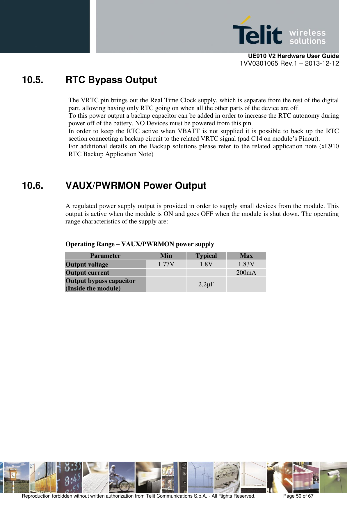     UE910 V2 Hardware User Guide 1VV0301065 Rev.1 – 2013-12-12  Reproduction forbidden without written authorization from Telit Communications S.p.A. - All Rights Reserved.    Page 50 of 67                                                     10.5.  RTC Bypass Output The VRTC pin brings out the Real Time Clock supply, which is separate from the rest of the digital part, allowing having only RTC going on when all the other parts of the device are off. To this power output a backup capacitor can be added in order to increase the RTC autonomy during power off of the battery. NO Devices must be powered from this pin. In order to keep the RTC active when VBATT is not supplied it is possible to back up the RTC section connecting a backup circuit to the related VRTC signal (pad C14 on module’s Pinout). For additional details on the Backup solutions please refer to the related application note (xE910 RTC Backup Application Note)  10.6.  VAUX/PWRMON Power Output A regulated power supply output is provided in order to supply small devices from the module. This output is active when the module is ON and goes OFF when the module is shut down. The operating range characteristics of the supply are:  Operating Range – VAUX/PWRMON power supply Parameter Min Typical Max Output voltage 1.77V 1.8V 1.83V Output current   200mA Output bypass capacitor (Inside the module)  2.2μF  