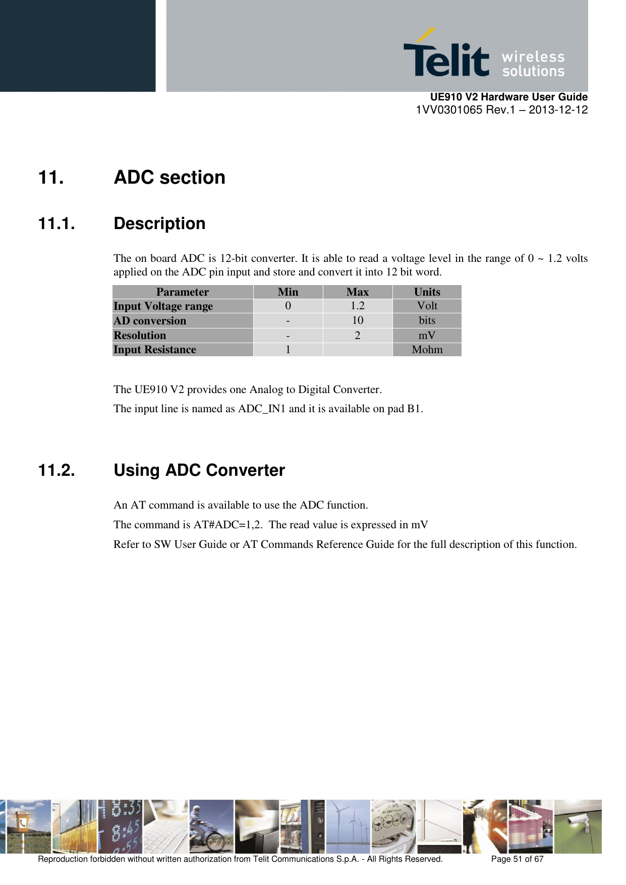     UE910 V2 Hardware User Guide 1VV0301065 Rev.1 – 2013-12-12  Reproduction forbidden without written authorization from Telit Communications S.p.A. - All Rights Reserved.    Page 51 of 67                                                     11.  ADC section 11.1.  Description The on board ADC is 12-bit converter. It is able to read a voltage level in the range of 0 ~ 1.2 volts applied on the ADC pin input and store and convert it into 12 bit word. Parameter Min Max Units Input Voltage range 0 1.2 Volt AD conversion - 10 bits Resolution - 2 mV Input Resistance 1  Mohm  The UE910 V2 provides one Analog to Digital Converter.  The input line is named as ADC_IN1 and it is available on pad B1.  11.2. Using ADC Converter An AT command is available to use the ADC function.  The command is AT#ADC=1,2.  The read value is expressed in mV Refer to SW User Guide or AT Commands Reference Guide for the full description of this function.                