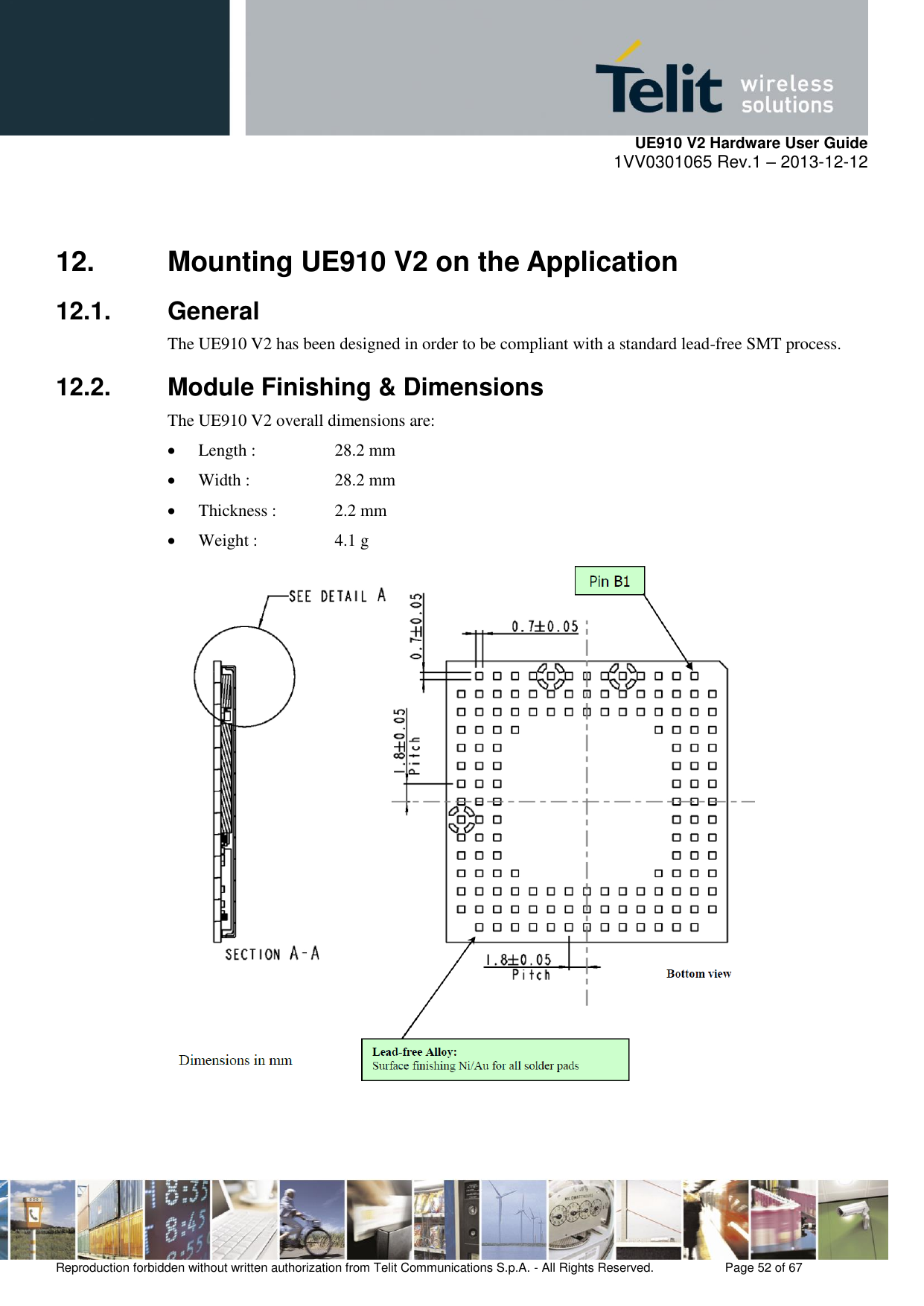     UE910 V2 Hardware User Guide 1VV0301065 Rev.1 – 2013-12-12  Reproduction forbidden without written authorization from Telit Communications S.p.A. - All Rights Reserved.    Page 52 of 67                                                     12.  Mounting UE910 V2 on the Application 12.1.  General The UE910 V2 has been designed in order to be compliant with a standard lead-free SMT process. 12.2.  Module Finishing &amp; Dimensions The UE910 V2 overall dimensions are:  Length :    28.2 mm  Width :    28.2 mm  Thickness :   2.2 mm  Weight :    4.1 g    