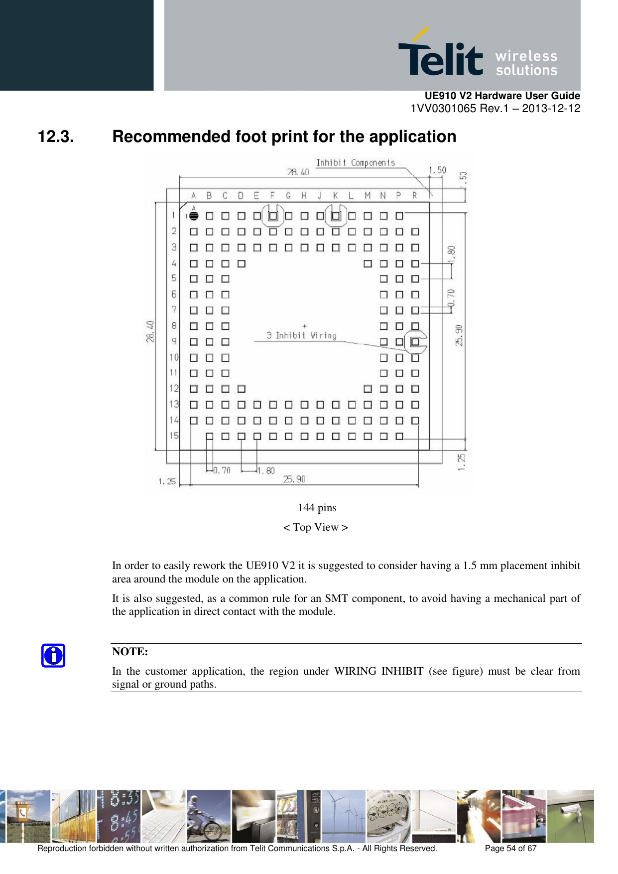     UE910 V2 Hardware User Guide 1VV0301065 Rev.1 – 2013-12-12  Reproduction forbidden without written authorization from Telit Communications S.p.A. - All Rights Reserved.    Page 54 of 67                                                     12.3.  Recommended foot print for the application  144 pins &lt; Top View &gt;  In order to easily rework the UE910 V2 it is suggested to consider having a 1.5 mm placement inhibit area around the module on the application.  It is also suggested, as a common rule for an SMT component, to avoid having a mechanical part of the application in direct contact with the module.  NOTE: In  the  customer  application,  the  region  under  WIRING  INHIBIT  (see  figure)  must  be  clear  from signal or ground paths.   