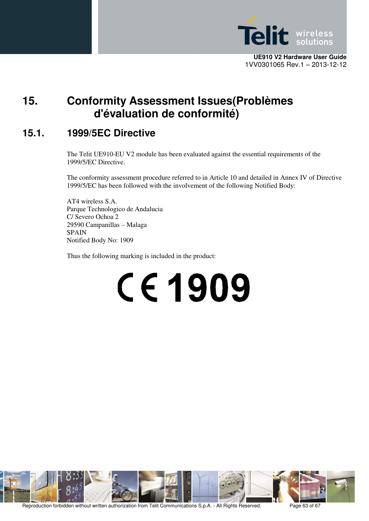     UE910 V2 Hardware User Guide 1VV0301065 Rev.1 – 2013-12-12  Reproduction forbidden without written authorization from Telit Communications S.p.A. - All Rights Reserved.    Page 63 of 67                                                     15.  Conformity Assessment Issues(Problèmes d&apos;évaluation de conformité) 15.1.  1999/5EC Directive  The Telit UE910-EU V2 module has been evaluated against the essential requirements of the  1999/5/EC Directive.  The conformity assessment procedure referred to in Article 10 and detailed in Annex IV of Directive  1999/5/EC has been followed with the involvement of the following Notified Body:  AT4 wireless S.A. Parque Technologico de Andalucia C/ Severo Ochoa 2 29590 Campanillas – Malaga SPAIN Notified Body No: 1909  Thus the following marking is included in the product:                