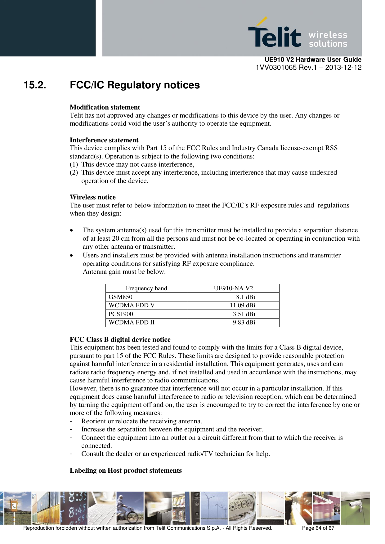     UE910 V2 Hardware User Guide 1VV0301065 Rev.1 – 2013-12-12  Reproduction forbidden without written authorization from Telit Communications S.p.A. - All Rights Reserved.    Page 64 of 67                                                     15.2.  FCC/IC Regulatory notices  Modification statement Telit has not approved any changes or modifications to this device by the user. Any changes or modifications could void the user’s authority to operate the equipment.  Interference statement This device complies with Part 15 of the FCC Rules and Industry Canada license-exempt RSS standard(s). Operation is subject to the following two conditions: (1) This device may not cause interference, (2) This device must accept any interference, including interference that may cause undesired operation of the device.  Wireless notice The user must refer to below information to meet the FCC/IC&apos;s RF exposure rules and  regulations when they design:   The system antenna(s) used for this transmitter must be installed to provide a separation distance of at least 20 cm from all the persons and must not be co-located or operating in conjunction with any other antenna or transmitter.  Users and installers must be provided with antenna installation instructions and transmitter operating conditions for satisfying RF exposure compliance. Antenna gain must be below:  Frequency band UE910-NA V2 GSM850 8.1 dBi WCDMA FDD V 11.09 dBi PCS1900 3.51 dBi WCDMA FDD II 9.83 dBi  FCC Class B digital device notice This equipment has been tested and found to comply with the limits for a Class B digital device, pursuant to part 15 of the FCC Rules. These limits are designed to provide reasonable protection against harmful interference in a residential installation. This equipment generates, uses and can radiate radio frequency energy and, if not installed and used in accordance with the instructions, may cause harmful interference to radio communications. However, there is no guarantee that interference will not occur in a particular installation. If this equipment does cause harmful interference to radio or television reception, which can be determined by turning the equipment off and on, the user is encouraged to try to correct the interference by one or more of the following measures: -  Reorient or relocate the receiving antenna. -  Increase the separation between the equipment and the receiver. -  Connect the equipment into an outlet on a circuit different from that to which the receiver is connected. -  Consult the dealer or an experienced radio/TV technician for help.  Labeling on Host product statements 