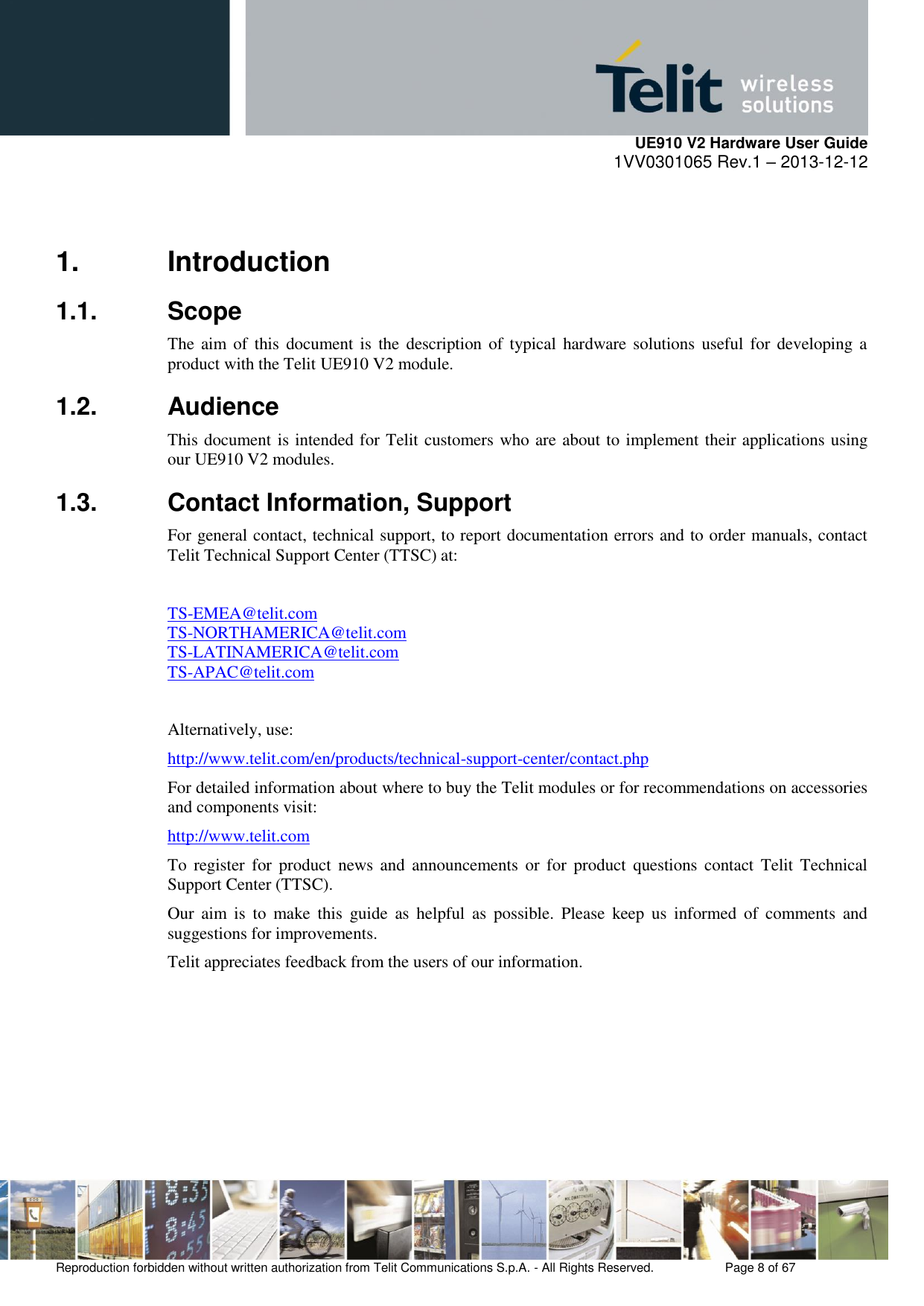     UE910 V2 Hardware User Guide 1VV0301065 Rev.1 – 2013-12-12  Reproduction forbidden without written authorization from Telit Communications S.p.A. - All Rights Reserved.    Page 8 of 67                                                     1.  Introduction 1.1.  Scope The aim  of  this  document  is  the  description of typical  hardware solutions  useful for  developing  a product with the Telit UE910 V2 module.  1.2.  Audience This document is intended for Telit customers who are about to implement their applications using our UE910 V2 modules. 1.3.  Contact Information, Support For general contact, technical support, to report documentation errors and to order manuals, contact Telit Technical Support Center (TTSC) at:  TS-EMEA@telit.com TS-NORTHAMERICA@telit.com TS-LATINAMERICA@telit.com TS-APAC@telit.com  Alternatively, use:  http://www.telit.com/en/products/technical-support-center/contact.php For detailed information about where to buy the Telit modules or for recommendations on accessories and components visit:  http://www.telit.com To  register  for  product news  and  announcements or  for  product  questions  contact Telit  Technical Support Center (TTSC). Our  aim  is  to  make  this  guide  as  helpful  as  possible.  Please  keep  us  informed  of  comments  and suggestions for improvements. Telit appreciates feedback from the users of our information.      