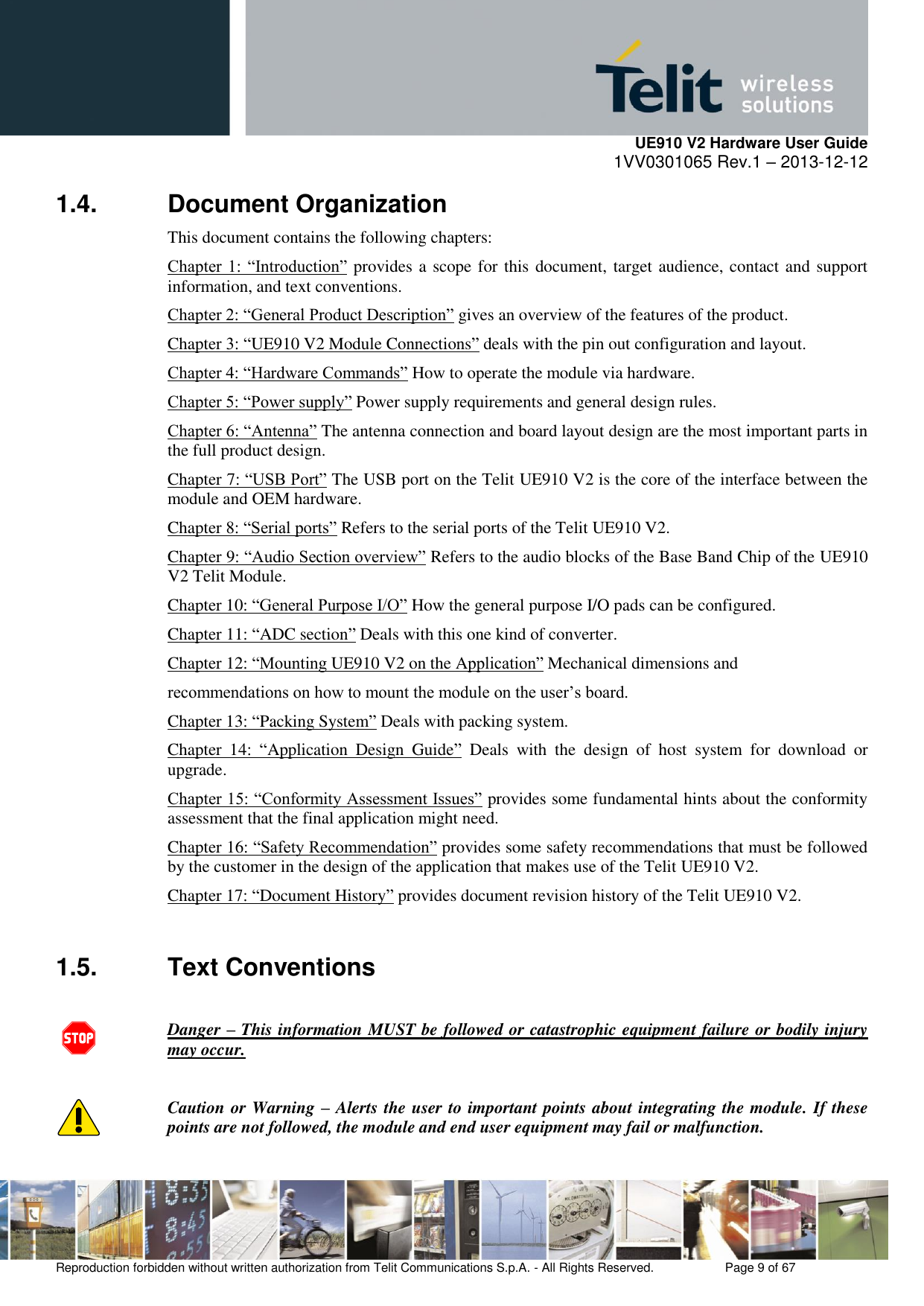     UE910 V2 Hardware User Guide 1VV0301065 Rev.1 – 2013-12-12  Reproduction forbidden without written authorization from Telit Communications S.p.A. - All Rights Reserved.    Page 9 of 67                                                     1.4.  Document Organization This document contains the following chapters: Chapter  1:  “Introduction” provides a scope for this document, target audience, contact and support information, and text conventions. Chapter 2: “General Product Description” gives an overview of the features of the product. Chapter 3: “UE910 V2 Module Connections” deals with the pin out configuration and layout. Chapter 4: “Hardware Commands” How to operate the module via hardware. Chapter 5: “Power supply” Power supply requirements and general design rules.  Chapter 6: “Antenna” The antenna connection and board layout design are the most important parts in the full product design.  Chapter 7: “USB Port” The USB port on the Telit UE910 V2 is the core of the interface between the module and OEM hardware. Chapter 8: “Serial ports” Refers to the serial ports of the Telit UE910 V2. Chapter 9: “Audio Section overview” Refers to the audio blocks of the Base Band Chip of the UE910 V2 Telit Module.  Chapter 10: “General Purpose I/O” How the general purpose I/O pads can be configured.  Chapter 11: “ADC section” Deals with this one kind of converter.  Chapter 12: “Mounting UE910 V2 on the Application” Mechanical dimensions and recommendations on how to mount the module on the user’s board. Chapter 13: “Packing System” Deals with packing system.  Chapter  14:  “Application  Design  Guide”  Deals  with  the  design  of  host  system  for  download  or upgrade.  Chapter 15: “Conformity Assessment Issues” provides some fundamental hints about the conformity assessment that the final application might need. Chapter 16: “Safety Recommendation” provides some safety recommendations that must be followed by the customer in the design of the application that makes use of the Telit UE910 V2. Chapter 17: “Document History” provides document revision history of the Telit UE910 V2.  1.5.  Text Conventions  Danger – This information MUST be followed or catastrophic equipment failure or bodily injury may occur.  Caution or Warning – Alerts the user to important points about integrating the module. If these points are not followed, the module and end user equipment may fail or malfunction. 