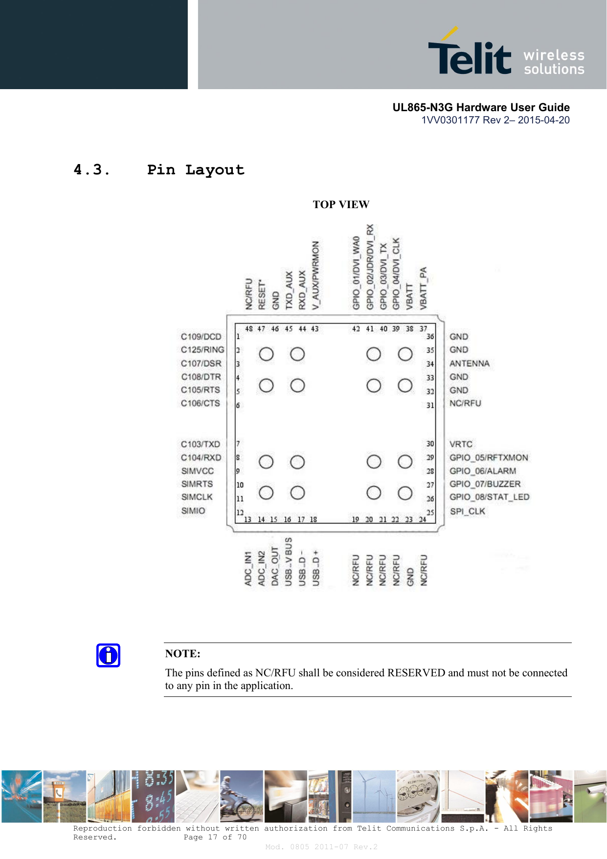       UL865-N3G Hardware User Guide 1VV0301177 Rev 2– 2015-04-20  Reproduction forbidden without written authorization from Telit Communications S.p.A. - All Rights Reserved.    Page 17 of 70 Mod. 0805 2011-07 Rev.2 4.3. Pin Layout           TOP VIEW                                  NOTE: The pins defined as NC/RFU shall be considered RESERVED and must not be connected to any pin in the application. 