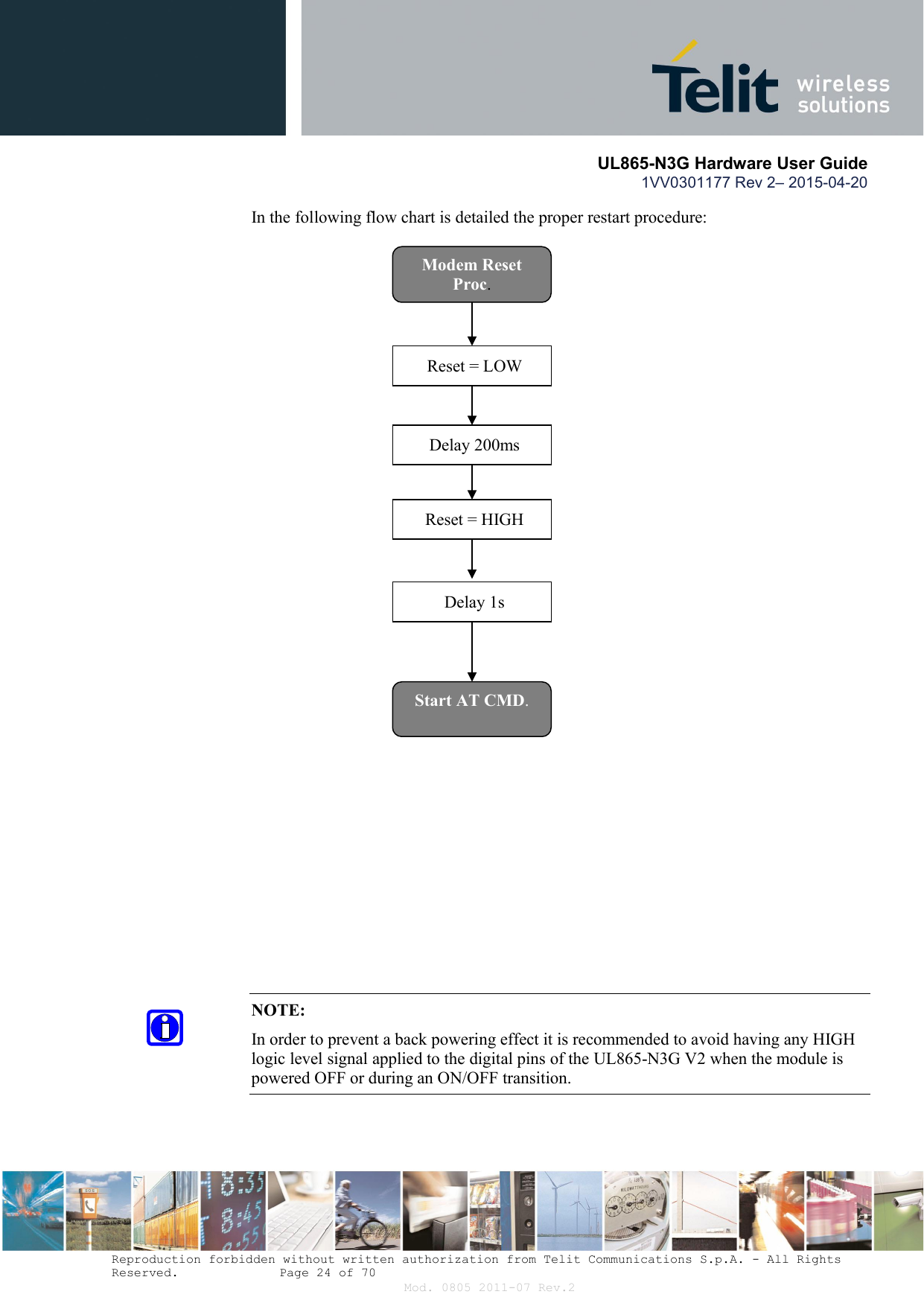       UL865-N3G Hardware User Guide 1VV0301177 Rev 2– 2015-04-20  Reproduction forbidden without written authorization from Telit Communications S.p.A. - All Rights Reserved.    Page 24 of 70 Mod. 0805 2011-07 Rev.2 In the following flow chart is detailed the proper restart procedure:   NOTE: In order to prevent a back powering effect it is recommended to avoid having any HIGH logic level signal applied to the digital pins of the UL865-N3G V2 when the module is powered OFF or during an ON/OFF transition.  Modem Reset Proc. Reset = LOW Delay 200ms Reset = HIGH Delay 1s Start AT CMD. 