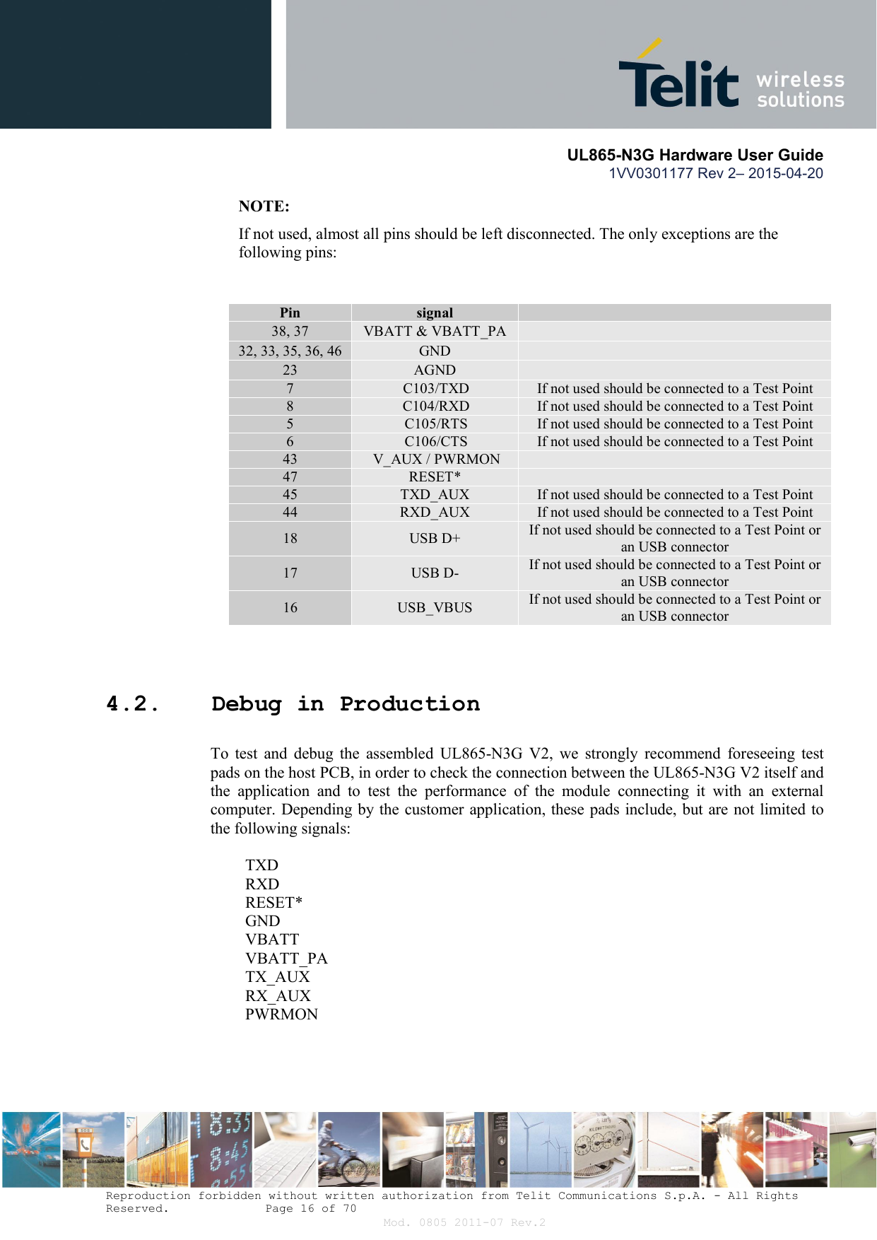       UL865-N3G Hardware User Guide 1VV0301177 Rev 2– 2015-04-20  Reproduction forbidden without written authorization from Telit Communications S.p.A. - All Rights Reserved.    Page 16 of 70 Mod. 0805 2011-07 Rev.2 NOTE: If not used, almost all pins should be left disconnected. The only exceptions are the following pins:                    4.2. Debug in Production To  test  and  debug  the  assembled  UL865-N3G  V2,  we  strongly  recommend  foreseeing  test pads on the host PCB, in order to check the connection between the UL865-N3G V2 itself and the  application  and  to  test  the  performance  of  the  module  connecting  it  with  an  external computer. Depending by the customer application, these pads include, but are not limited to the following signals:   TXD  RXD  RESET*  GND  VBATT  VBATT_PA  TX_AUX  RX_AUX  PWRMON Pin  signal   38, 37  VBATT &amp; VBATT_PA   32, 33, 35, 36, 46  GND   23  AGND   7  C103/TXD  If not used should be connected to a Test Point 8  C104/RXD  If not used should be connected to a Test Point 5  C105/RTS  If not used should be connected to a Test Point 6  C106/CTS  If not used should be connected to a Test Point 43  V_AUX / PWRMON   47  RESET*   45  TXD_AUX  If not used should be connected to a Test Point 44  RXD_AUX  If not used should be connected to a Test Point 18  USB D+  If not used should be connected to a Test Point or an USB connector 17  USB D-  If not used should be connected to a Test Point or an USB connector 16  USB_VBUS  If not used should be connected to a Test Point or an USB connector 