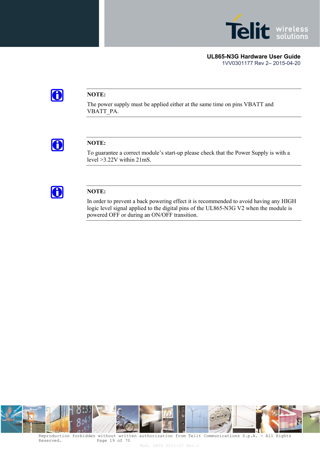       UL865-N3G Hardware User Guide 1VV0301177 Rev 2– 2015-04-20  Reproduction forbidden without written authorization from Telit Communications S.p.A. - All Rights Reserved.    Page 19 of 70 Mod. 0805 2011-07 Rev.2   NOTE: The power supply must be applied either at the same time on pins VBATT and VBATT_PA.   NOTE: To guarantee a correct module’s start-up please check that the Power Supply is with a level &gt;3.22V within 21mS.   NOTE: In order to prevent a back powering effect it is recommended to avoid having any HIGH logic level signal applied to the digital pins of the UL865-N3G V2 when the module is powered OFF or during an ON/OFF transition.  