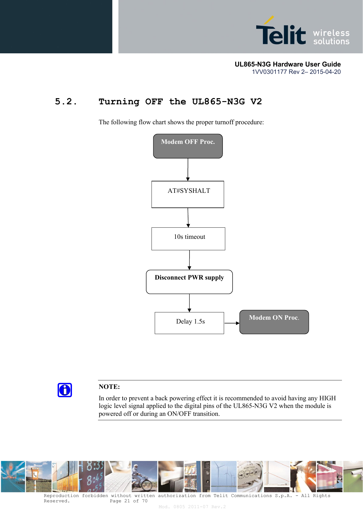       UL865-N3G Hardware User Guide 1VV0301177 Rev 2– 2015-04-20  Reproduction forbidden without written authorization from Telit Communications S.p.A. - All Rights Reserved.    Page 21 of 70 Mod. 0805 2011-07 Rev.2 5.2. Turning OFF the UL865-N3G V2 The following flow chart shows the proper turnoff procedure:   NOTE: In order to prevent a back powering effect it is recommended to avoid having any HIGH logic level signal applied to the digital pins of the UL865-N3G V2 when the module is powered off or during an ON/OFF transition.  Modem OFF Proc. AT#SYSHALT Disconnect PWR supply 10s timeout Modem ON Proc. Delay 1.5s 