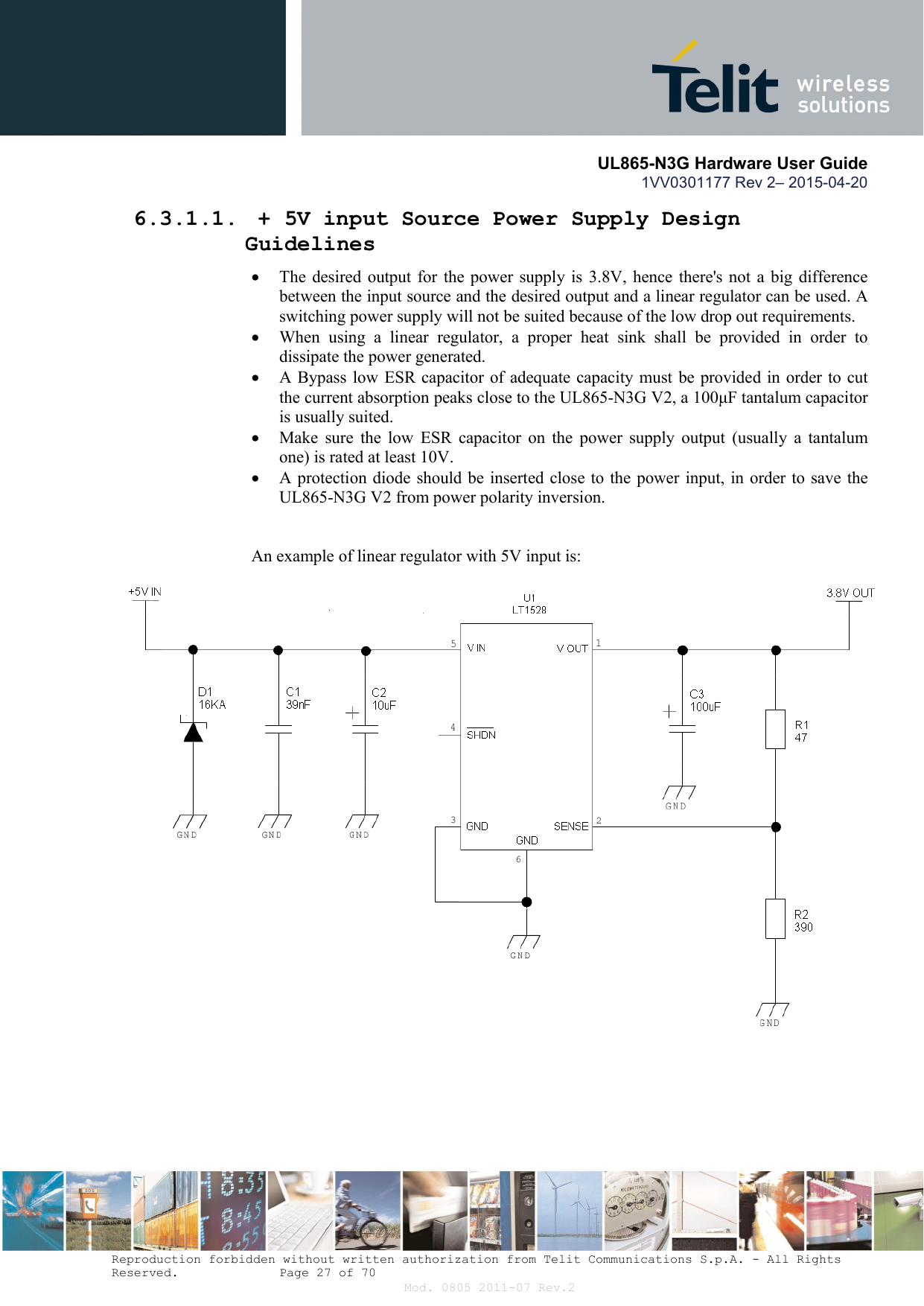       UL865-N3G Hardware User Guide 1VV0301177 Rev 2– 2015-04-20  Reproduction forbidden without written authorization from Telit Communications S.p.A. - All Rights Reserved.    Page 27 of 70 Mod. 0805 2011-07 Rev.2 6.3.1.1.  + 5V input Source Power Supply Design Guidelines  The  desired output for  the power  supply  is 3.8V,  hence there&apos;s  not a  big  difference between the input source and the desired output and a linear regulator can be used. A switching power supply will not be suited because of the low drop out requirements.  When  using  a  linear  regulator,  a  proper  heat  sink  shall  be  provided  in  order  to dissipate the power generated.  A Bypass low ESR capacitor of adequate capacity must be provided in order to cut the current absorption peaks close to the UL865-N3G V2, a 100μF tantalum capacitor is usually suited.  Make  sure  the  low  ESR  capacitor  on  the  power  supply  output  (usually  a  tantalum one) is rated at least 10V.  A protection diode should be inserted close to the power input, in order to save the UL865-N3G V2 from power polarity inversion.   An example of linear regulator with 5V input is:   