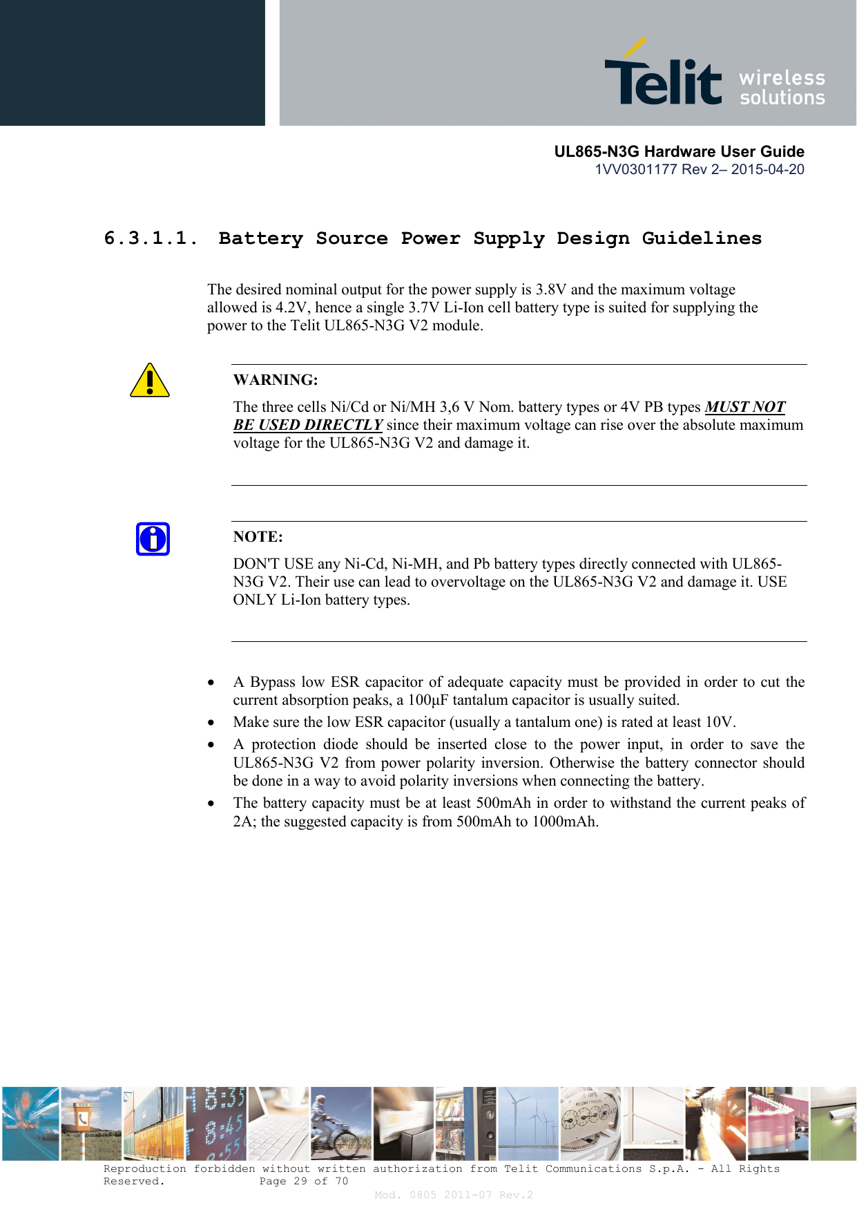       UL865-N3G Hardware User Guide 1VV0301177 Rev 2– 2015-04-20  Reproduction forbidden without written authorization from Telit Communications S.p.A. - All Rights Reserved.    Page 29 of 70 Mod. 0805 2011-07 Rev.2  6.3.1.1.  Battery Source Power Supply Design Guidelines        The desired nominal output for the power supply is 3.8V and the maximum voltage      allowed is 4.2V, hence a single 3.7V Li-Ion cell battery type is suited for supplying the      power to the Telit UL865-N3G V2 module.  WARNING: The three cells Ni/Cd or Ni/MH 3,6 V Nom. battery types or 4V PB types MUST NOT BE USED DIRECTLY since their maximum voltage can rise over the absolute maximum voltage for the UL865-N3G V2 and damage it.   NOTE: DON&apos;T USE any Ni-Cd, Ni-MH, and Pb battery types directly connected with UL865-N3G V2. Their use can lead to overvoltage on the UL865-N3G V2 and damage it. USE ONLY Li-Ion battery types.    A Bypass low ESR capacitor of adequate capacity must be provided in order to cut the current absorption peaks, a 100μF tantalum capacitor is usually suited.  Make sure the low ESR capacitor (usually a tantalum one) is rated at least 10V.  A  protection  diode  should  be  inserted  close  to  the  power  input,  in  order  to  save  the UL865-N3G V2  from power  polarity inversion. Otherwise the  battery connector  should be done in a way to avoid polarity inversions when connecting the battery.  The battery capacity must be at least 500mAh in order to withstand the current peaks of 2A; the suggested capacity is from 500mAh to 1000mAh. 