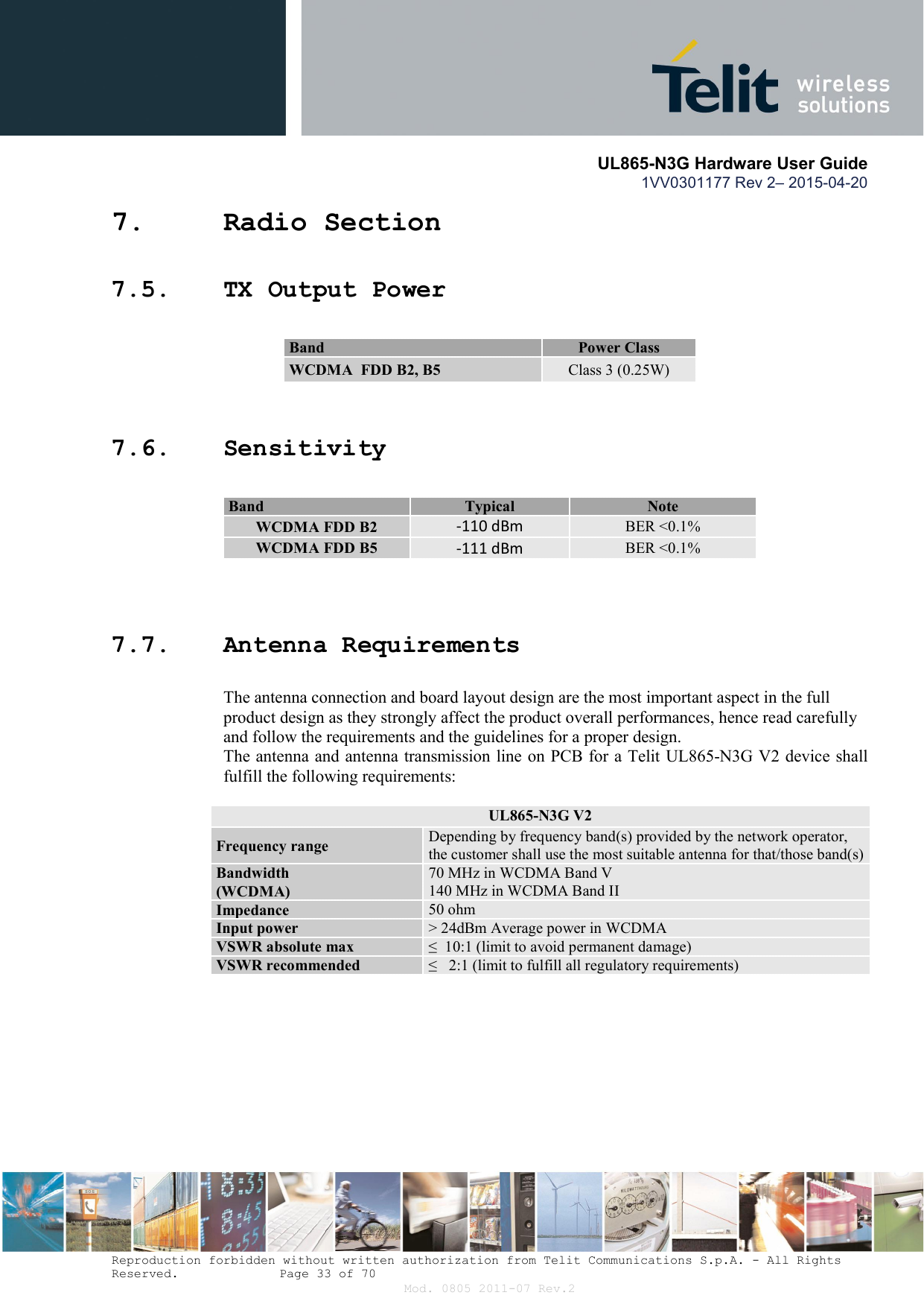       UL865-N3G Hardware User Guide 1VV0301177 Rev 2– 2015-04-20  Reproduction forbidden without written authorization from Telit Communications S.p.A. - All Rights Reserved.    Page 33 of 70 Mod. 0805 2011-07 Rev.2 7. Radio Section 7.5. TX Output Power 7.6. Sensitivity       7.7. Antenna Requirements The antenna connection and board layout design are the most important aspect in the full product design as they strongly affect the product overall performances, hence read carefully and follow the requirements and the guidelines for a proper design. The antenna and antenna transmission line on PCB for a Telit UL865-N3G V2 device shall fulfill the following requirements:   UL865-N3G V2 Frequency range  Depending by frequency band(s) provided by the network operator, the customer shall use the most suitable antenna for that/those band(s) Bandwidth  (WCDMA) 70 MHz in WCDMA Band V 140 MHz in WCDMA Band II Impedance  50 ohm Input power  &gt; 24dBm Average power in WCDMA VSWR absolute max  ≤  10:1 (limit to avoid permanent damage) VSWR recommended  ≤   2:1 (limit to fulfill all regulatory requirements)     Band  Power Class WCDMA  FDD B2, B5  Class 3 (0.25W) Band  Typical   Note WCDMA FDD B2 -110 dBm BER &lt;0.1% WCDMA FDD B5 -111 dBm BER &lt;0.1% 