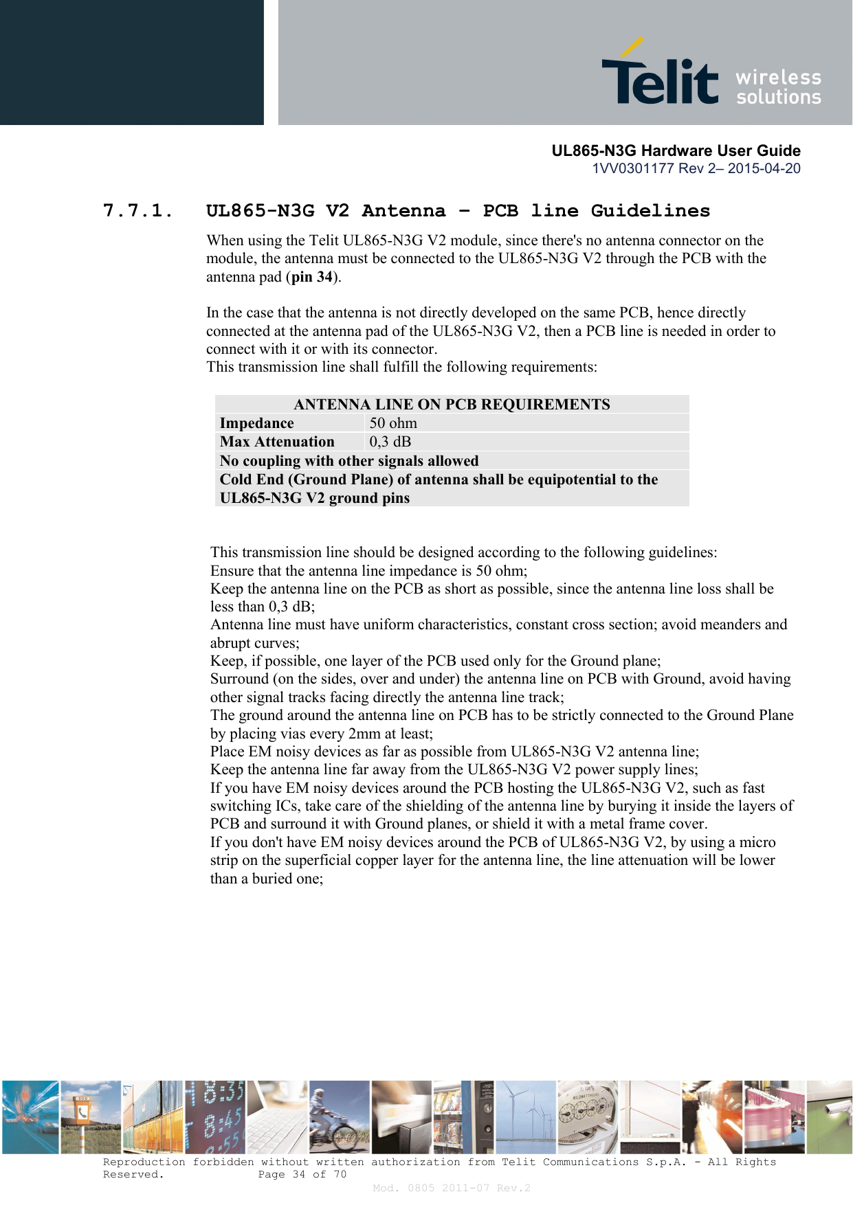       UL865-N3G Hardware User Guide 1VV0301177 Rev 2– 2015-04-20  Reproduction forbidden without written authorization from Telit Communications S.p.A. - All Rights Reserved.    Page 34 of 70 Mod. 0805 2011-07 Rev.2 7.7.1. UL865-N3G V2 Antenna – PCB line Guidelines When using the Telit UL865-N3G V2 module, since there&apos;s no antenna connector on the module, the antenna must be connected to the UL865-N3G V2 through the PCB with the antenna pad (pin 34).  In the case that the antenna is not directly developed on the same PCB, hence directly connected at the antenna pad of the UL865-N3G V2, then a PCB line is needed in order to connect with it or with its connector.  This transmission line shall fulfill the following requirements:  ANTENNA LINE ON PCB REQUIREMENTS Impedance  50 ohm Max Attenuation  0,3 dB No coupling with other signals allowed Cold End (Ground Plane) of antenna shall be equipotential to the UL865-N3G V2 ground pins   This transmission line should be designed according to the following guidelines: Ensure that the antenna line impedance is 50 ohm; Keep the antenna line on the PCB as short as possible, since the antenna line loss shall be less than 0,3 dB; Antenna line must have uniform characteristics, constant cross section; avoid meanders and abrupt curves; Keep, if possible, one layer of the PCB used only for the Ground plane; Surround (on the sides, over and under) the antenna line on PCB with Ground, avoid having other signal tracks facing directly the antenna line track; The ground around the antenna line on PCB has to be strictly connected to the Ground Plane by placing vias every 2mm at least; Place EM noisy devices as far as possible from UL865-N3G V2 antenna line; Keep the antenna line far away from the UL865-N3G V2 power supply lines; If you have EM noisy devices around the PCB hosting the UL865-N3G V2, such as fast switching ICs, take care of the shielding of the antenna line by burying it inside the layers of PCB and surround it with Ground planes, or shield it with a metal frame cover. If you don&apos;t have EM noisy devices around the PCB of UL865-N3G V2, by using a micro strip on the superficial copper layer for the antenna line, the line attenuation will be lower than a buried one;  