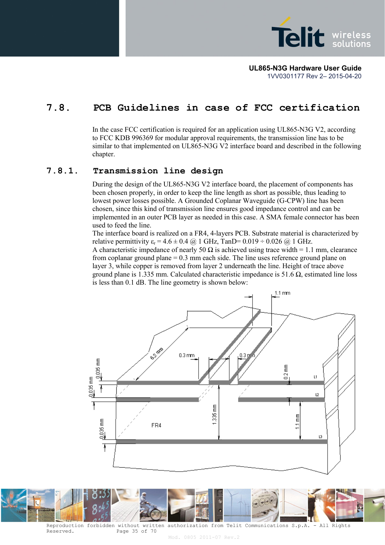       UL865-N3G Hardware User Guide 1VV0301177 Rev 2– 2015-04-20  Reproduction forbidden without written authorization from Telit Communications S.p.A. - All Rights Reserved.    Page 35 of 70 Mod. 0805 2011-07 Rev.2 7.8. PCB Guidelines in case of FCC certification In the case FCC certification is required for an application using UL865-N3G V2, according to FCC KDB 996369 for modular approval requirements, the transmission line has to be similar to that implemented on UL865-N3G V2 interface board and described in the following chapter. 7.8.1. Transmission line design During the design of the UL865-N3G V2 interface board, the placement of components has been chosen properly, in order to keep the line length as short as possible, thus leading to lowest power losses possible. A Grounded Coplanar Waveguide (G-CPW) line has been chosen, since this kind of transmission line ensures good impedance control and can be implemented in an outer PCB layer as needed in this case. A SMA female connector has been used to feed the line. The interface board is realized on a FR4, 4-layers PCB. Substrate material is characterized by relative permittivity εr = 4.6 ± 0.4 @ 1 GHz, TanD= 0.019 ÷ 0.026 @ 1 GHz. A characteristic impedance of nearly 50 Ω is achieved using trace width = 1.1 mm, clearance from coplanar ground plane = 0.3 mm each side. The line uses reference ground plane on layer 3, while copper is removed from layer 2 underneath the line. Height of trace above ground plane is 1.335 mm. Calculated characteristic impedance is 51.6 Ω, estimated line loss  is less than 0.1 dB. The line geometry is shown below:                         