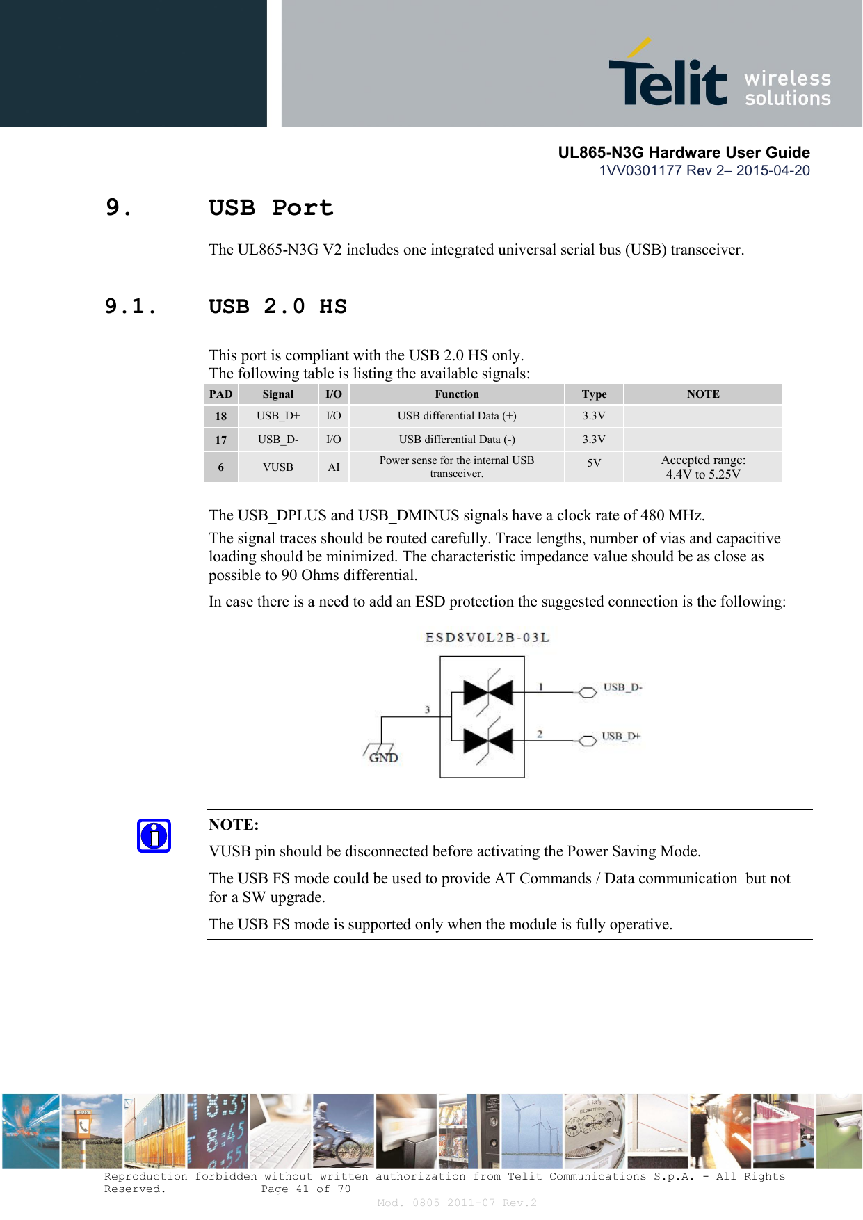       UL865-N3G Hardware User Guide 1VV0301177 Rev 2– 2015-04-20  Reproduction forbidden without written authorization from Telit Communications S.p.A. - All Rights Reserved.    Page 41 of 70 Mod. 0805 2011-07 Rev.2 9. USB Port  The UL865-N3G V2 includes one integrated universal serial bus (USB) transceiver. 9.1. USB 2.0 HS    This port is compliant with the USB 2.0 HS only.   The following table is listing the available signals: PAD Signal  I/O  Function  Type  NOTE 18  USB_D+  I/O  USB differential Data (+)  3.3V   17  USB_D-  I/O  USB differential Data (-)  3.3V   6  VUSB  AI  Power sense for the internal USB transceiver.  5V  Accepted range:  4.4V to 5.25V      The USB_DPLUS and USB_DMINUS signals have a clock rate of 480 MHz.  The signal traces should be routed carefully. Trace lengths, number of vias and capacitive loading should be minimized. The characteristic impedance value should be as close as possible to 90 Ohms differential. In case there is a need to add an ESD protection the suggested connection is the following:        NOTE: VUSB pin should be disconnected before activating the Power Saving Mode. The USB FS mode could be used to provide AT Commands / Data communication  but not for a SW upgrade. The USB FS mode is supported only when the module is fully operative.         
