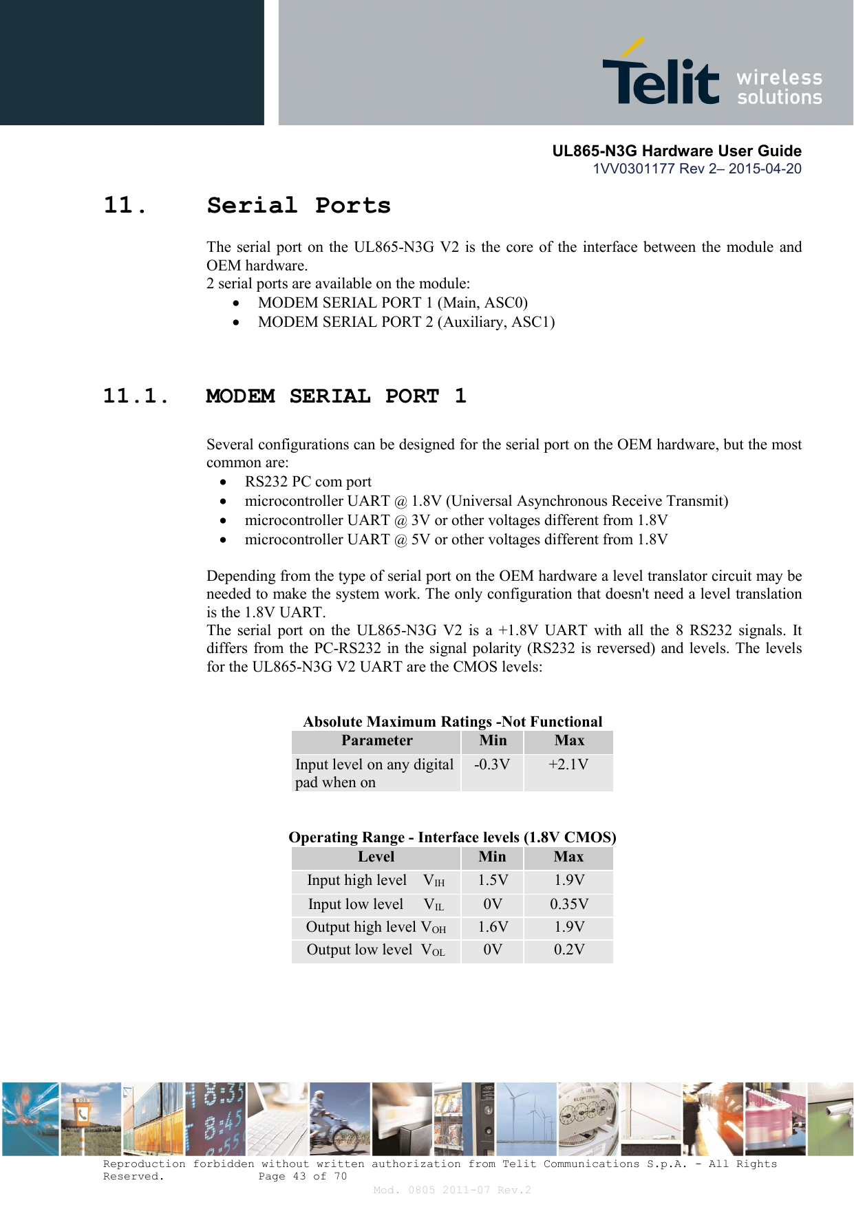       UL865-N3G Hardware User Guide 1VV0301177 Rev 2– 2015-04-20  Reproduction forbidden without written authorization from Telit Communications S.p.A. - All Rights Reserved.    Page 43 of 70 Mod. 0805 2011-07 Rev.2 11. Serial Ports The serial port  on the  UL865-N3G V2  is  the core  of the  interface between the module and OEM hardware.  2 serial ports are available on the module:  MODEM SERIAL PORT 1 (Main, ASC0)  MODEM SERIAL PORT 2 (Auxiliary, ASC1)  11.1. MODEM SERIAL PORT 1  Several configurations can be designed for the serial port on the OEM hardware, but the most common are:  RS232 PC com port  microcontroller UART @ 1.8V (Universal Asynchronous Receive Transmit)   microcontroller UART @ 3V or other voltages different from 1.8V   microcontroller UART @ 5V or other voltages different from 1.8V   Depending from the type of serial port on the OEM hardware a level translator circuit may be needed to make the system work. The only configuration that doesn&apos;t need a level translation is the 1.8V UART. The  serial  port  on the  UL865-N3G  V2  is  a  +1.8V  UART  with  all  the  8  RS232  signals.  It differs from the PC-RS232 in the signal polarity (RS232 is reversed) and levels. The levels for the UL865-N3G V2 UART are the CMOS levels:   Absolute Maximum Ratings -Not Functional Parameter  Min  Max Input level on any digital pad when on -0.3V  +2.1V  Operating Range - Interface levels (1.8V CMOS) Level  Min  Max Input high level    VIH  1.5V  1.9V Input low level     VIL  0V  0.35V Output high level VOH  1.6V  1.9V Output low level  VOL  0V  0.2V  