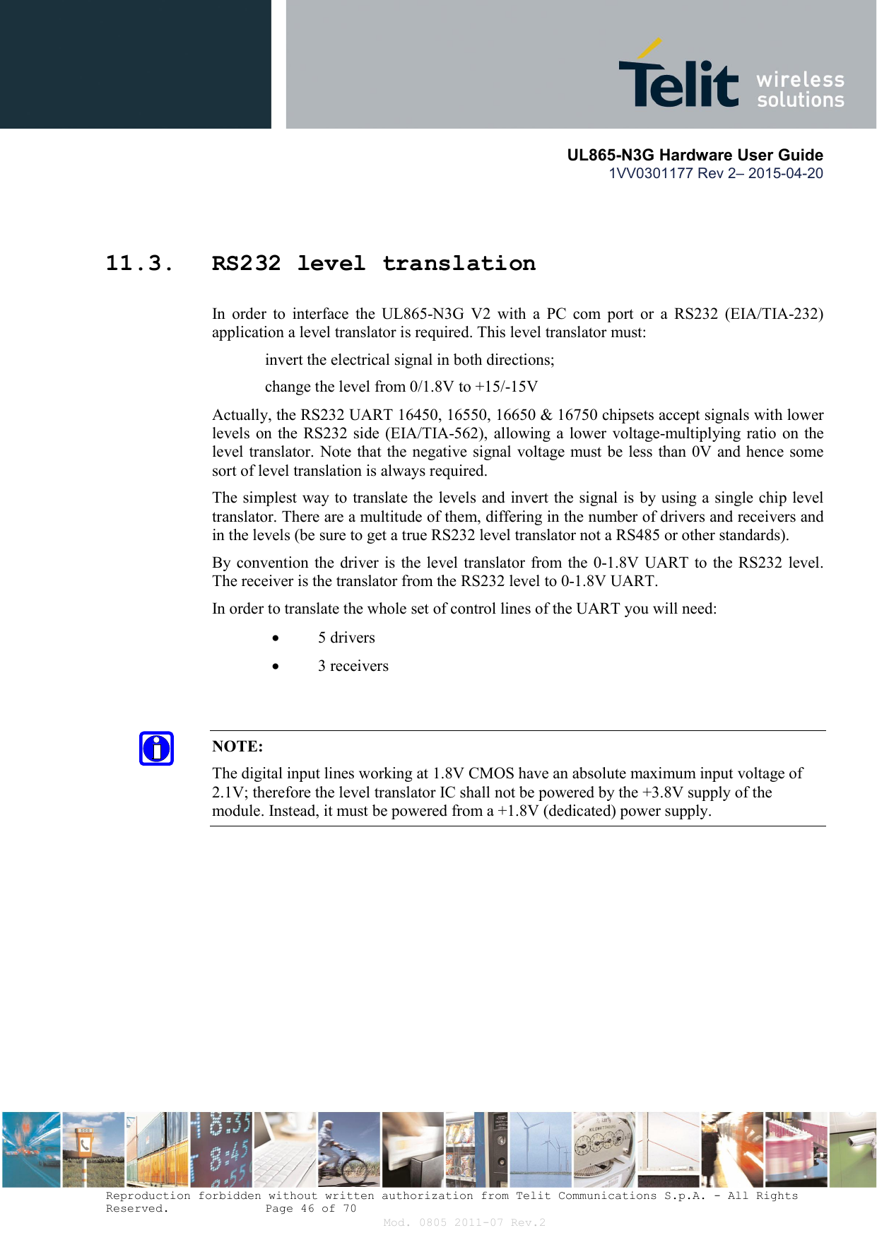       UL865-N3G Hardware User Guide 1VV0301177 Rev 2– 2015-04-20  Reproduction forbidden without written authorization from Telit Communications S.p.A. - All Rights Reserved.    Page 46 of 70 Mod. 0805 2011-07 Rev.2  11.3. RS232 level translation In  order  to  interface  the  UL865-N3G  V2  with  a  PC  com  port  or  a  RS232  (EIA/TIA-232) application a level translator is required. This level translator must:  invert the electrical signal in both directions;  change the level from 0/1.8V to +15/-15V  Actually, the RS232 UART 16450, 16550, 16650 &amp; 16750 chipsets accept signals with lower levels on  the RS232 side (EIA/TIA-562), allowing a lower  voltage-multiplying ratio  on the level translator. Note that the negative signal voltage must be less than 0V and hence some sort of level translation is always required.  The simplest way to translate the levels and invert the signal is by using a single chip level translator. There are a multitude of them, differing in the number of drivers and receivers and in the levels (be sure to get a true RS232 level translator not a RS485 or other standards). By convention the  driver is the level translator from the 0-1.8V UART to  the RS232 level. The receiver is the translator from the RS232 level to 0-1.8V UART. In order to translate the whole set of control lines of the UART you will need:  5 drivers  3 receivers   NOTE: The digital input lines working at 1.8V CMOS have an absolute maximum input voltage of 2.1V; therefore the level translator IC shall not be powered by the +3.8V supply of the module. Instead, it must be powered from a +1.8V (dedicated) power supply.    
