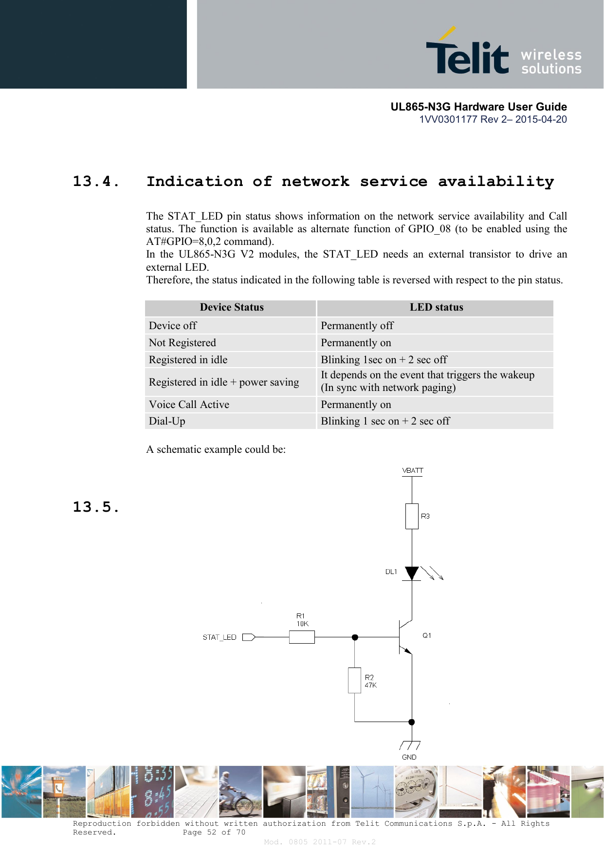       UL865-N3G Hardware User Guide 1VV0301177 Rev 2– 2015-04-20  Reproduction forbidden without written authorization from Telit Communications S.p.A. - All Rights Reserved.    Page 52 of 70 Mod. 0805 2011-07 Rev.2  13.4. Indication of network service availability The  STAT_LED  pin  status  shows  information  on  the  network  service  availability  and  Call status. The  function is  available  as  alternate function  of  GPIO_08  (to  be  enabled  using  the AT#GPIO=8,0,2 command). In  the  UL865-N3G  V2  modules,  the  STAT_LED  needs  an  external  transistor  to  drive  an external LED. Therefore, the status indicated in the following table is reversed with respect to the pin status.  Device Status LED status Device off  Permanently off Not Registered  Permanently on Registered in idle  Blinking 1sec on + 2 sec off Registered in idle + power saving  It depends on the event that triggers the wakeup  (In sync with network paging) Voice Call Active  Permanently on Dial-Up  Blinking 1 sec on + 2 sec off  A schematic example could be:  13.5. 