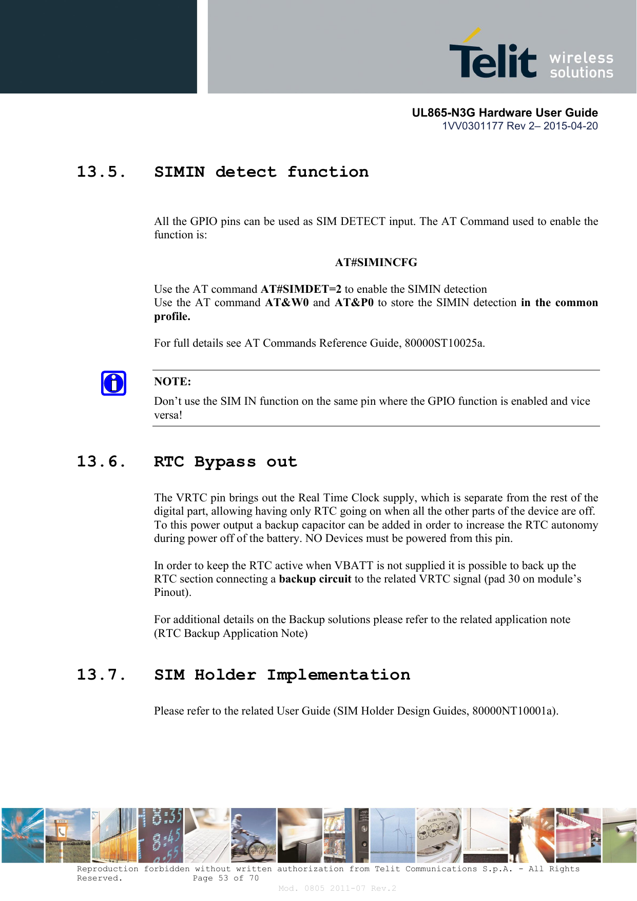       UL865-N3G Hardware User Guide 1VV0301177 Rev 2– 2015-04-20  Reproduction forbidden without written authorization from Telit Communications S.p.A. - All Rights Reserved.    Page 53 of 70 Mod. 0805 2011-07 Rev.2 13.5. SIMIN detect function  All the GPIO pins can be used as SIM DETECT input. The AT Command used to enable the function is:   AT#SIMINCFG  Use the AT command AT#SIMDET=2 to enable the SIMIN detection  Use the AT command AT&amp;W0  and  AT&amp;P0 to store the SIMIN detection  in  the  common profile.  For full details see AT Commands Reference Guide, 80000ST10025a.  NOTE: Don’t use the SIM IN function on the same pin where the GPIO function is enabled and vice versa! 13.6. RTC Bypass out The VRTC pin brings out the Real Time Clock supply, which is separate from the rest of the digital part, allowing having only RTC going on when all the other parts of the device are off. To this power output a backup capacitor can be added in order to increase the RTC autonomy during power off of the battery. NO Devices must be powered from this pin.  In order to keep the RTC active when VBATT is not supplied it is possible to back up the RTC section connecting a backup circuit to the related VRTC signal (pad 30 on module’s Pinout).  For additional details on the Backup solutions please refer to the related application note (RTC Backup Application Note) 13.7. SIM Holder Implementation Please refer to the related User Guide (SIM Holder Design Guides, 80000NT10001a).  