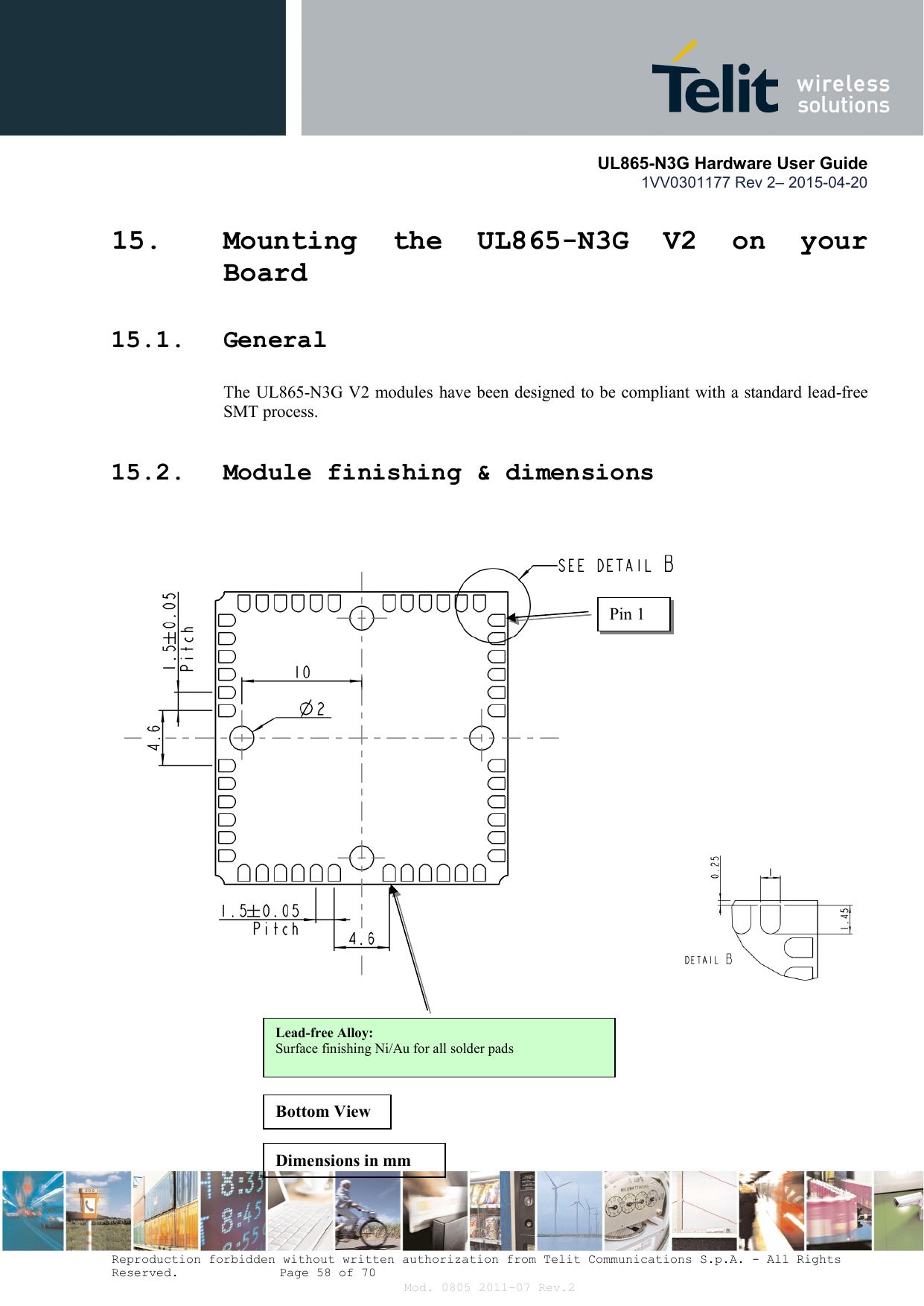       UL865-N3G Hardware User Guide 1VV0301177 Rev 2– 2015-04-20  Reproduction forbidden without written authorization from Telit Communications S.p.A. - All Rights Reserved.    Page 58 of 70 Mod. 0805 2011-07 Rev.2 15. Mounting  the  UL865-N3G  V2  on  your Board 15.1. General The UL865-N3G V2 modules have been designed to be compliant with a standard lead-free SMT process. 15.2. Module finishing &amp; dimensions  Pin 1 Lead-free Alloy: Surface finishing Ni/Au for all solder pads Bottom View Dimensions in mm 