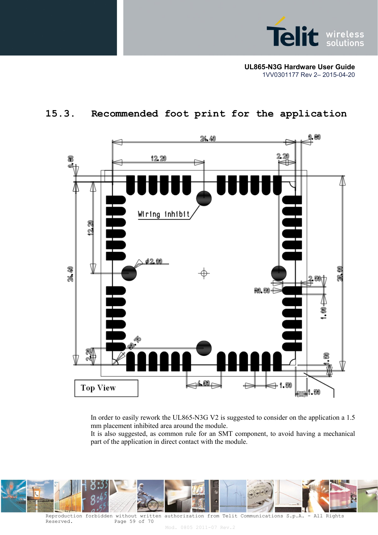       UL865-N3G Hardware User Guide 1VV0301177 Rev 2– 2015-04-20  Reproduction forbidden without written authorization from Telit Communications S.p.A. - All Rights Reserved.    Page 59 of 70 Mod. 0805 2011-07 Rev.2  15.3. Recommended foot print for the application    In order to easily rework the UL865-N3G V2 is suggested to consider on the application a 1.5 mm placement inhibited area around the module. It is  also suggested, as common rule for  an SMT component, to  avoid having a mechanical part of the application in direct contact with the module.    