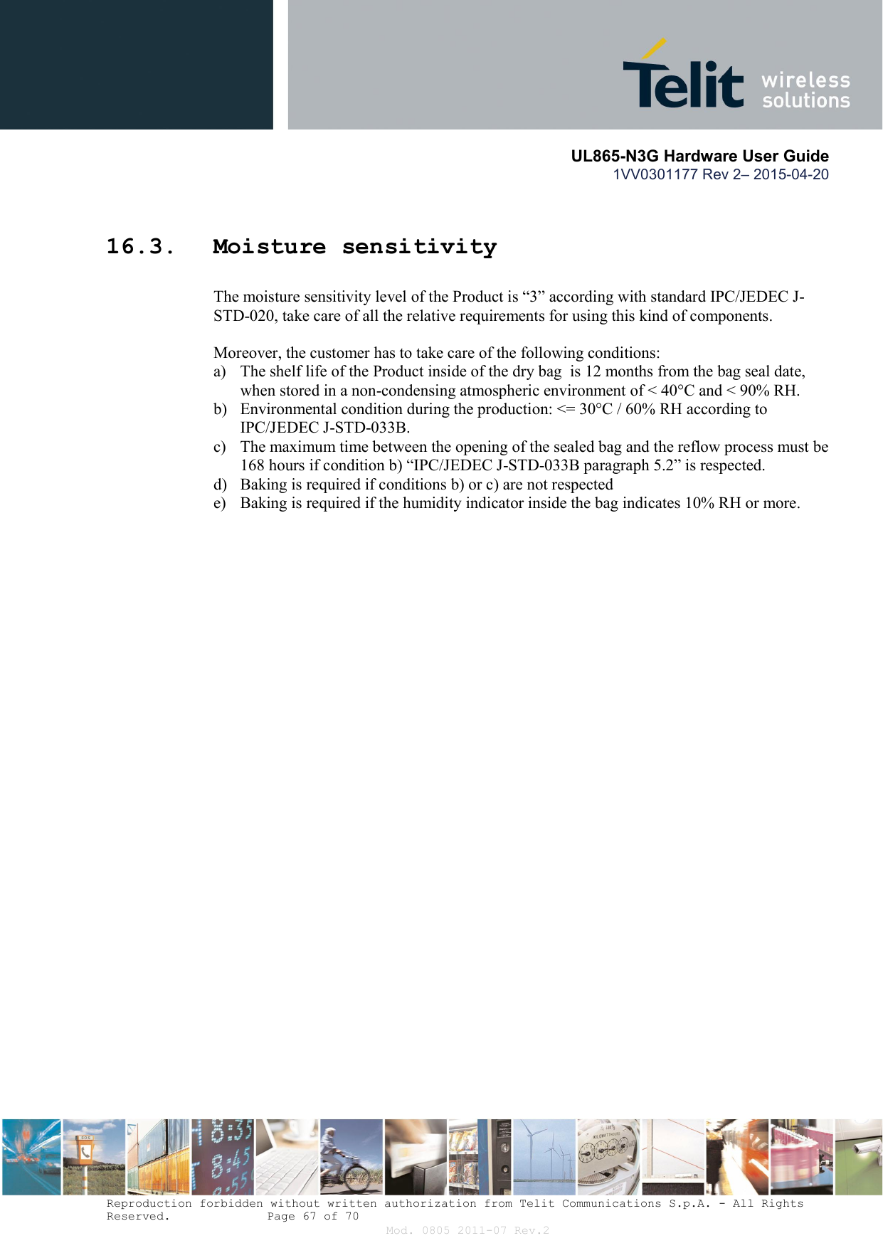       UL865-N3G Hardware User Guide 1VV0301177 Rev 2– 2015-04-20  Reproduction forbidden without written authorization from Telit Communications S.p.A. - All Rights Reserved.    Page 67 of 70 Mod. 0805 2011-07 Rev.2 16.3. Moisture sensitivity The moisture sensitivity level of the Product is “3” according with standard IPC/JEDEC J-STD-020, take care of all the relative requirements for using this kind of components.  Moreover, the customer has to take care of the following conditions: a) The shelf life of the Product inside of the dry bag  is 12 months from the bag seal date,    when stored in a non-condensing atmospheric environment of &lt; 40°C and &lt; 90% RH. b) Environmental condition during the production: &lt;= 30°C / 60% RH according to  IPC/JEDEC J-STD-033B. c) The maximum time between the opening of the sealed bag and the reflow process must be  168 hours if condition b) “IPC/JEDEC J-STD-033B paragraph 5.2” is respected. d) Baking is required if conditions b) or c) are not respected e) Baking is required if the humidity indicator inside the bag indicates 10% RH or more.  