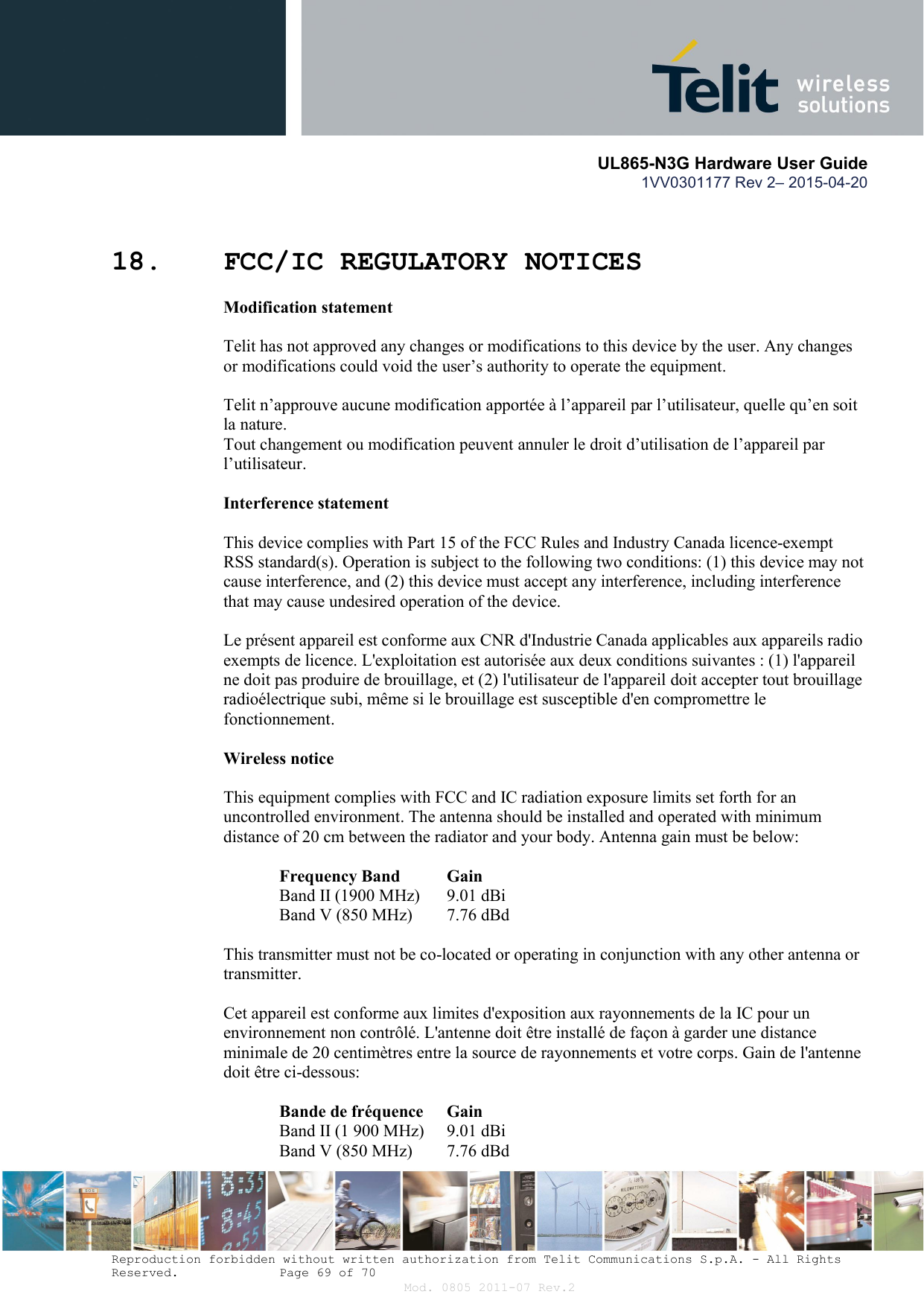       UL865-N3G Hardware User Guide 1VV0301177 Rev 2– 2015-04-20  Reproduction forbidden without written authorization from Telit Communications S.p.A. - All Rights Reserved.    Page 69 of 70 Mod. 0805 2011-07 Rev.2  18. FCC/IC REGULATORY NOTICES Modification statement  Telit has not approved any changes or modifications to this device by the user. Any changes or modifications could void the user’s authority to operate the equipment.  Telit n’approuve aucune modification apportée à l’appareil par l’utilisateur, quelle qu’en soit la nature.  Tout changement ou modification peuvent annuler le droit d’utilisation de l’appareil par l’utilisateur.  Interference statement  This device complies with Part 15 of the FCC Rules and Industry Canada licence-exempt RSS standard(s). Operation is subject to the following two conditions: (1) this device may not cause interference, and (2) this device must accept any interference, including interference that may cause undesired operation of the device.  Le présent appareil est conforme aux CNR d&apos;Industrie Canada applicables aux appareils radio exempts de licence. L&apos;exploitation est autorisée aux deux conditions suivantes : (1) l&apos;appareil ne doit pas produire de brouillage, et (2) l&apos;utilisateur de l&apos;appareil doit accepter tout brouillage radioélectrique subi, même si le brouillage est susceptible d&apos;en compromettre le fonctionnement.  Wireless notice  This equipment complies with FCC and IC radiation exposure limits set forth for an uncontrolled environment. The antenna should be installed and operated with minimum distance of 20 cm between the radiator and your body. Antenna gain must be below:  Frequency Band   Gain Band II (1900 MHz)   9.01 dBi Band V (850 MHz)   7.76 dBd  This transmitter must not be co-located or operating in conjunction with any other antenna or transmitter.  Cet appareil est conforme aux limites d&apos;exposition aux rayonnements de la IC pour un environnement non contrôlé. L&apos;antenne doit être installé de façon à garder une distance minimale de 20 centimètres entre la source de rayonnements et votre corps. Gain de l&apos;antenne doit être ci-dessous:  Bande de fréquence   Gain Band II (1 900 MHz)   9.01 dBi Band V (850 MHz)   7.76 dBd 