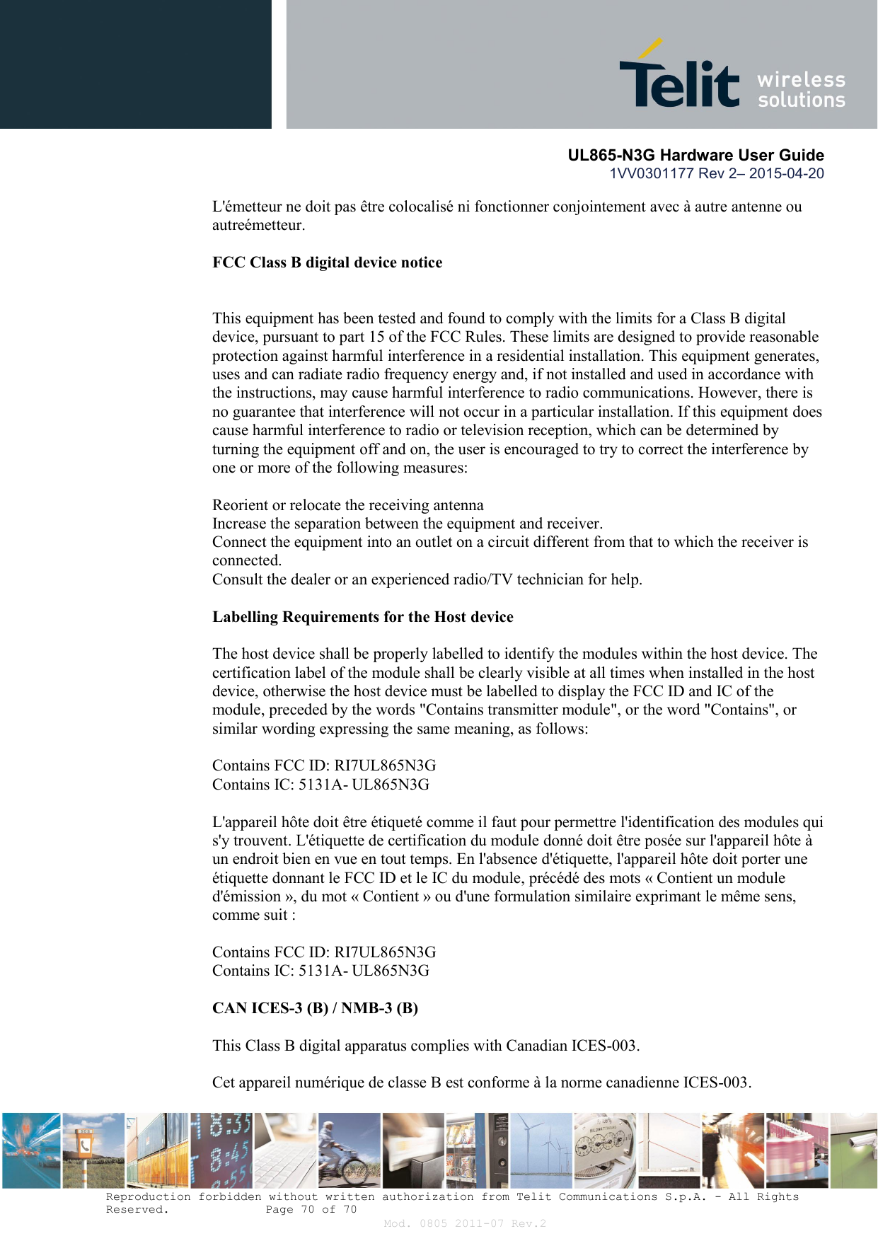       UL865-N3G Hardware User Guide 1VV0301177 Rev 2– 2015-04-20  Reproduction forbidden without written authorization from Telit Communications S.p.A. - All Rights Reserved.    Page 70 of 70 Mod. 0805 2011-07 Rev.2 L&apos;émetteur ne doit pas être colocalisé ni fonctionner conjointement avec à autre antenne ou autreémetteur.  FCC Class B digital device notice   This equipment has been tested and found to comply with the limits for a Class B digital device, pursuant to part 15 of the FCC Rules. These limits are designed to provide reasonable protection against harmful interference in a residential installation. This equipment generates, uses and can radiate radio frequency energy and, if not installed and used in accordance with the instructions, may cause harmful interference to radio communications. However, there is no guarantee that interference will not occur in a particular installation. If this equipment does cause harmful interference to radio or television reception, which can be determined by turning the equipment off and on, the user is encouraged to try to correct the interference by one or more of the following measures:  Reorient or relocate the receiving antenna Increase the separation between the equipment and receiver. Connect the equipment into an outlet on a circuit different from that to which the receiver is connected. Consult the dealer or an experienced radio/TV technician for help.  Labelling Requirements for the Host device  The host device shall be properly labelled to identify the modules within the host device. The certification label of the module shall be clearly visible at all times when installed in the host device, otherwise the host device must be labelled to display the FCC ID and IC of the module, preceded by the words &quot;Contains transmitter module&quot;, or the word &quot;Contains&quot;, or similar wording expressing the same meaning, as follows:  Contains FCC ID: RI7UL865N3G Contains IC: 5131A- UL865N3G  L&apos;appareil hôte doit être étiqueté comme il faut pour permettre l&apos;identification des modules qui s&apos;y trouvent. L&apos;étiquette de certification du module donné doit être posée sur l&apos;appareil hôte à un endroit bien en vue en tout temps. En l&apos;absence d&apos;étiquette, l&apos;appareil hôte doit porter une étiquette donnant le FCC ID et le IC du module, précédé des mots « Contient un module d&apos;émission », du mot « Contient » ou d&apos;une formulation similaire exprimant le même sens, comme suit :  Contains FCC ID: RI7UL865N3G Contains IC: 5131A- UL865N3G  CAN ICES-3 (B) / NMB-3 (B)  This Class B digital apparatus complies with Canadian ICES-003.  Cet appareil numérique de classe B est conforme à la norme canadienne ICES-003.  