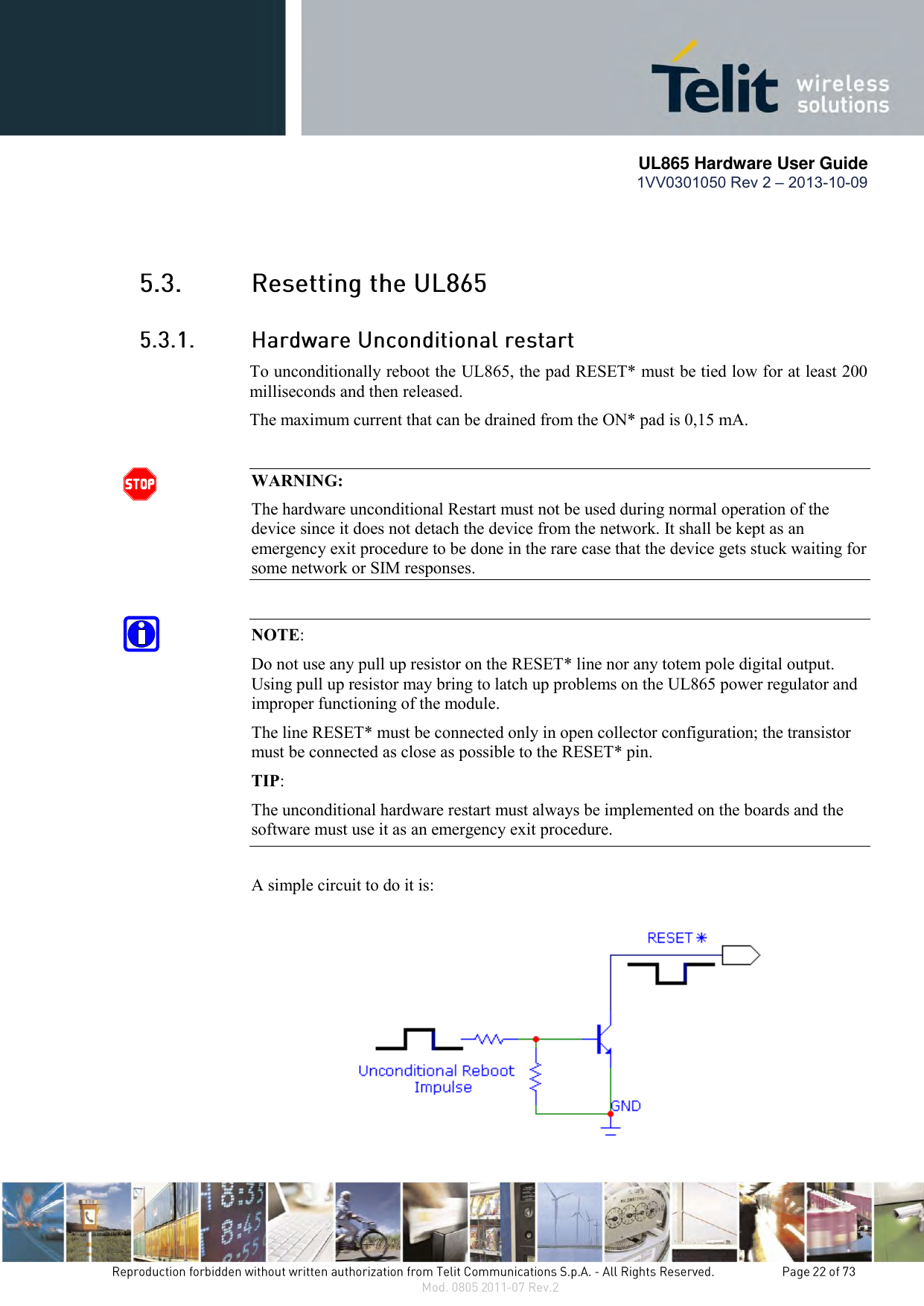       UL865 Hardware User Guide 1VV0301050 Rev 2 – 2013-10-09     To unconditionally reboot the UL865, the pad RESET* must be tied low for at least 200 milliseconds and then released. The maximum current that can be drained from the ON* pad is 0,15 mA.  WARNING: The hardware unconditional Restart must not be used during normal operation of the device since it does not detach the device from the network. It shall be kept as an emergency exit procedure to be done in the rare case that the device gets stuck waiting for some network or SIM responses.     NOTE:  Do not use any pull up resistor on the RESET* line nor any totem pole digital output. Using pull up resistor may bring to latch up problems on the UL865 power regulator and improper functioning of the module.  The line RESET* must be connected only in open collector configuration; the transistor must be connected as close as possible to the RESET* pin. TIP: The unconditional hardware restart must always be implemented on the boards and the software must use it as an emergency exit procedure.  A simple circuit to do it is:   
