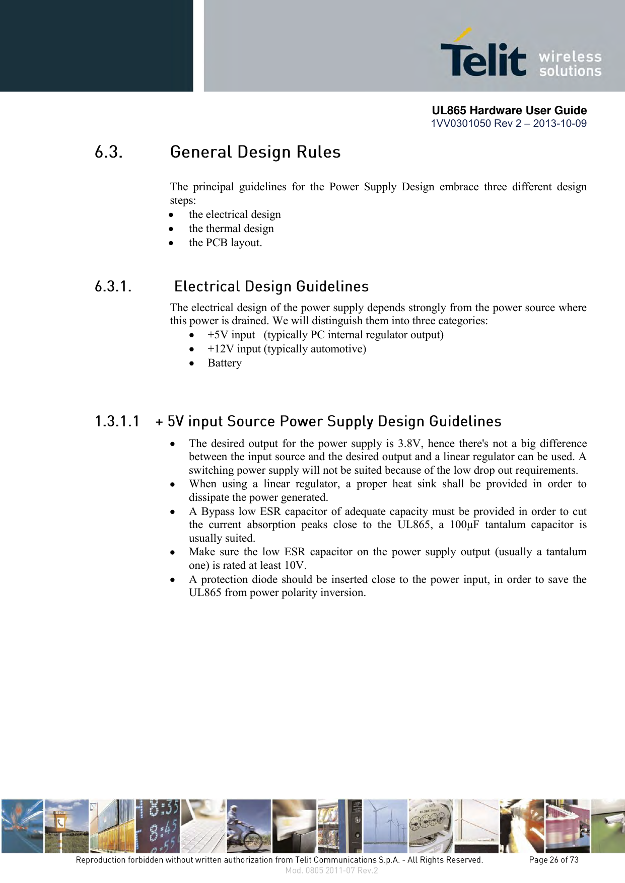       UL865 Hardware User Guide 1VV0301050 Rev 2 – 2013-10-09    The  principal  guidelines  for  the  Power  Supply  Design  embrace  three  different  design steps:  the electrical design  the thermal design  the PCB layout.  The electrical design of the power supply depends strongly from the power source where this power is drained. We will distinguish them into three categories:  +5V input   (typically PC internal regulator output)  +12V input (typically automotive)  Battery   The desired output for the power supply is 3.8V, hence there&apos;s not a big difference between the input source and the desired output and a linear regulator can be used. A switching power supply will not be suited because of the low drop out requirements.  When  using  a  linear  regulator,  a  proper  heat  sink  shall  be  provided  in  order  to dissipate the power generated.  A Bypass low ESR capacitor of adequate capacity must be provided in order to cut the  current  absorption  peaks  close  to  the  UL865,  a  100μF  tantalum  capacitor  is usually suited.  Make  sure  the  low  ESR  capacitor  on  the  power  supply  output  (usually a  tantalum one) is rated at least 10V.  A protection diode should be inserted close to the power input, in order to save the UL865 from power polarity inversion. 