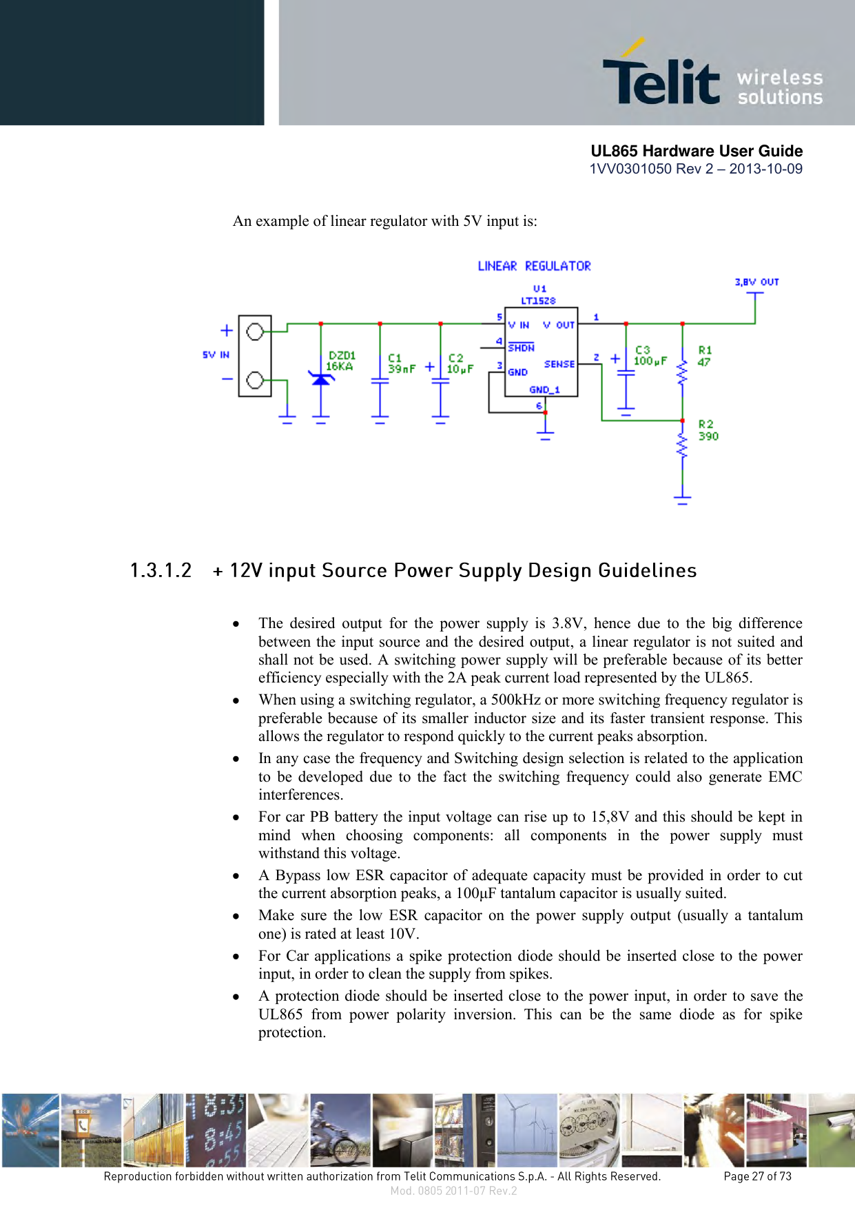       UL865 Hardware User Guide 1VV0301050 Rev 2 – 2013-10-09   An example of linear regulator with 5V input is:   The  desired  output  for  the  power  supply  is  3.8V,  hence  due  to  the  big  difference between the input source and the desired output, a linear regulator is not suited and shall not be used. A switching power supply will be preferable because of its better efficiency especially with the 2A peak current load represented by the UL865.  When using a switching regulator, a 500kHz or more switching frequency regulator is preferable because of its smaller inductor size and its faster transient response. This allows the regulator to respond quickly to the current peaks absorption.   In any case the frequency and Switching design selection is related to the application to  be  developed  due  to  the  fact  the  switching frequency could also  generate EMC interferences.  For car PB battery the input voltage can rise up to 15,8V and this should be kept in mind  when  choosing  components:  all  components  in  the  power  supply  must withstand this voltage.  A Bypass low ESR capacitor of adequate capacity must be provided in order to cut the current absorption peaks, a 100μF tantalum capacitor is usually suited.  Make  sure  the  low  ESR  capacitor  on  the  power  supply  output  (usually  a  tantalum one) is rated at least 10V.  For Car applications a spike protection diode should be inserted close to the power input, in order to clean the supply from spikes.   A protection diode should be inserted close to the power input, in order to save the UL865  from  power  polarity  inversion.  This  can  be  the  same  diode  as  for  spike protection. 